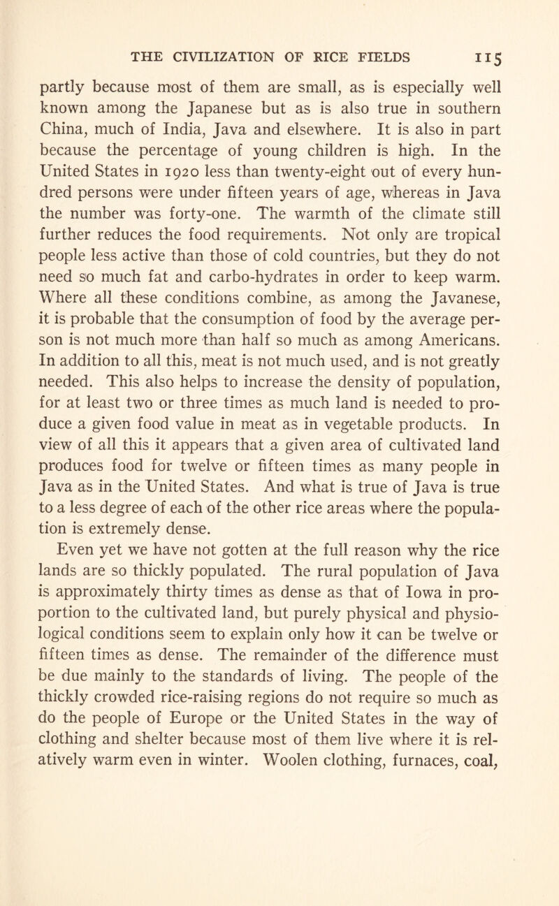 partly because most of them are small, as is especially well known among the Japanese but as is also true in southern China, much of India, Java and elsewhere. It is also in part because the percentage of young children is high. In the United States in 1920 less than twenty-eight out of every hun¬ dred persons were under fifteen years of age, whereas in Java the number was forty-one. The warmth of the climate still further reduces the food requirements. Not only are tropical people less active than those of cold countries, but they do not need so much fat and carbo-hydrates in order to keep warm. Where all these conditions combine, as among the Javanese, it is probable that the consumption of food by the average per¬ son is not much more than half so much as among Americans. In addition to all this, meat is not much used, and is not greatly needed. This also helps to increase the density of population, for at least two or three times as much land is needed to pro¬ duce a given food value in meat as in vegetable products. In view of all this it appears that a given area of cultivated land produces food for twelve or fifteen times as many people in Java as in the United States. And what is true of Java is true to a less degree of each of the other rice areas where the popula¬ tion is extremely dense. Even yet we have not gotten at the full reason why the rice lands are so thickly populated. The rural population of Java is approximately thirty times as dense as that of Iowa in pro¬ portion to the cultivated land, but purely physical and physio¬ logical conditions seem to explain only how it can be twelve or fifteen times as dense. The remainder of the difference must be due mainly to the standards of living. The people of the thickly crowded rice-raising regions do not require so much as do the people of Europe or the United States in the way of clothing and shelter because most of them live where it is rel¬ atively warm even in winter. Woolen clothing, furnaces, coal,