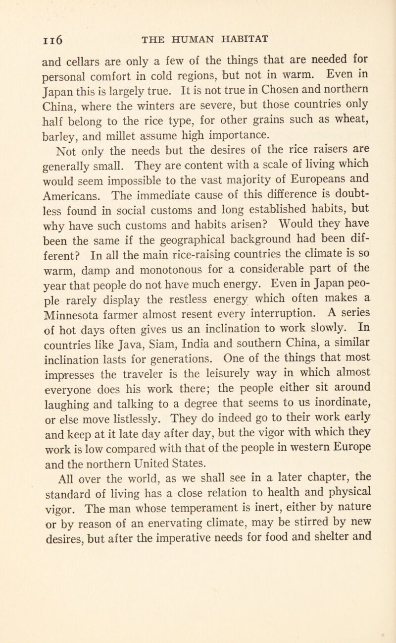 and cellars are only a few of the things that are needed for personal comfort in cold regions, but not in warm. Even in Japan this is largely true. It is not true in Chosen and northern China, where the winters are severe, but those countries only half belong to the rice type, for other grains such as wheat, barley, and millet assume high importance. Not only the needs but the desires of the rice raisers are generally small. They are content with a scale of living which would seem impossible to the vast majority of Europeans and Americans. The immediate cause of this difference is doubt¬ less found in social customs and long established habits, but why have such customs and habits arisen? Would they have been the same if the geographical background had been dif¬ ferent? In all the main rice-raising countries the climate is so warm, damp and monotonous for a considerable part of the year that people do not have much energy. Even in Japan peo¬ ple rarely display the restless energy which often makes a Minnesota farmer almost resent every interruption. A series of hot days often gives us an inclination to work slowly. In countries like Java, Siam, India and southern China, a similar inclination lasts for generations. One of the things that most impresses the traveler is the leisurely way in which almost everyone does his work there; the people either sit around laughing and talking to a degree that seems to us inordinate, or else move listlessly. They do indeed go to their work early and keep at it late day after day, but the vigor with which they work is low compared with that of the people in western Europe and the northern United States. All over the world, as we shall see in a later chapter, the standard of living has a close relation to health and physical vigor. The man whose temperament is inert, either by nature or by reason of an enervating climate, may be stirred by new desires, but after the imperative needs for food and shelter and