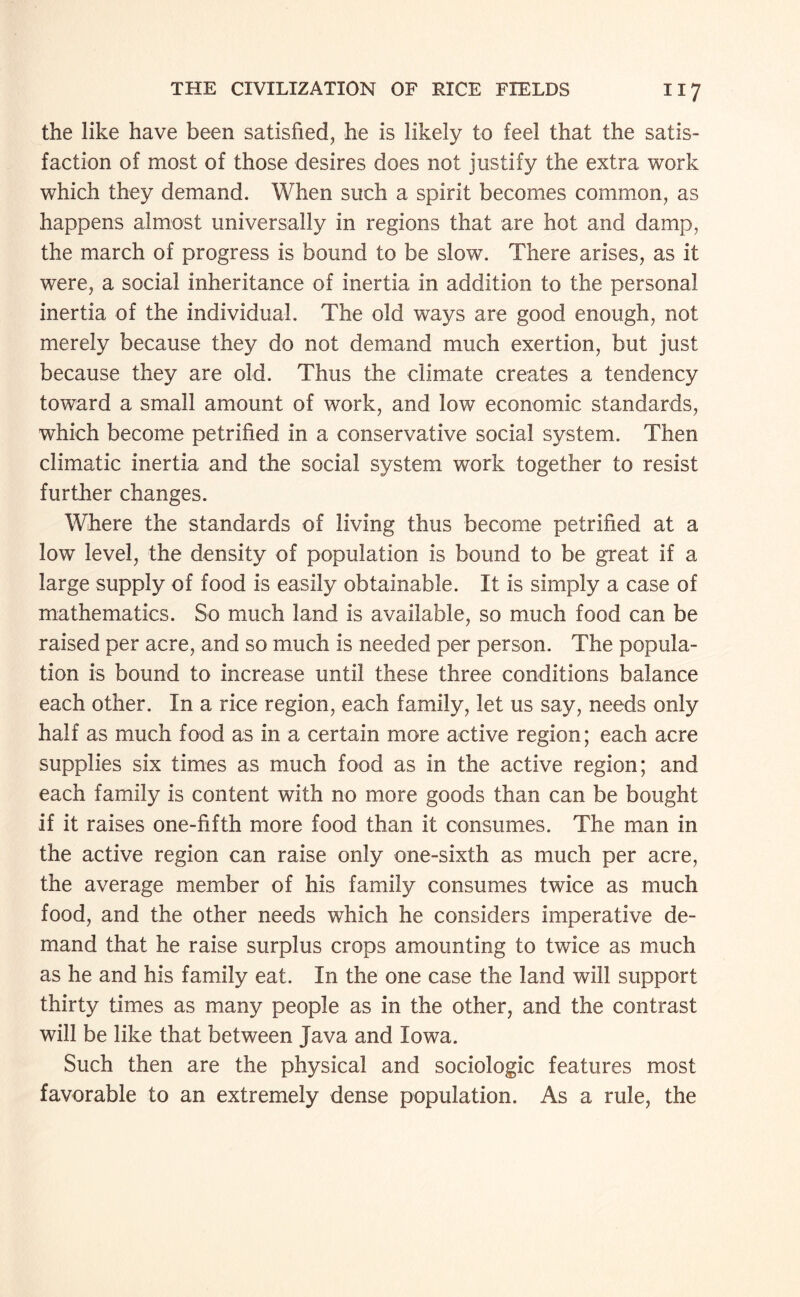the like have been satisfied, he is likely to feel that the satis¬ faction of most of those desires does not justify the extra work which they demand. When such a spirit becomes common, as happens almost universally in regions that are hot and damp, the march of progress is bound to be slow. There arises, as it were, a social inheritance of inertia in addition to the personal inertia of the individual. The old ways are good enough, not merely because they do not demand much exertion, but just because they are old. Thus the climate creates a tendency toward a small amount of work, and low economic standards, which become petrified in a conservative social system. Then climatic inertia and the social system work together to resist further changes. Where the standards of living thus become petrified at a low level, the density of population is bound to be great if a large supply of food is easily obtainable. It is simply a case of mathematics. So much land is available, so much food can be raised per acre, and so much is needed per person. The popula¬ tion is bound to increase until these three conditions balance each other. In a rice region, each family, let us say, needs only half as much food as in a certain more active region; each acre supplies six times as much food as in the active region; and each family is content with no more goods than can be bought if it raises one-fifth more food than it consumes. The man in the active region can raise only one-sixth as much per acre, the average member of his family consumes twice as much food, and the other needs which he considers imperative de¬ mand that he raise surplus crops amounting to twice as much as he and his family eat. In the one case the land will support thirty times as many people as in the other, and the contrast will be like that between Java and Iowa. Such then are the physical and sociologic features most favorable to an extremely dense population. As a rule, the