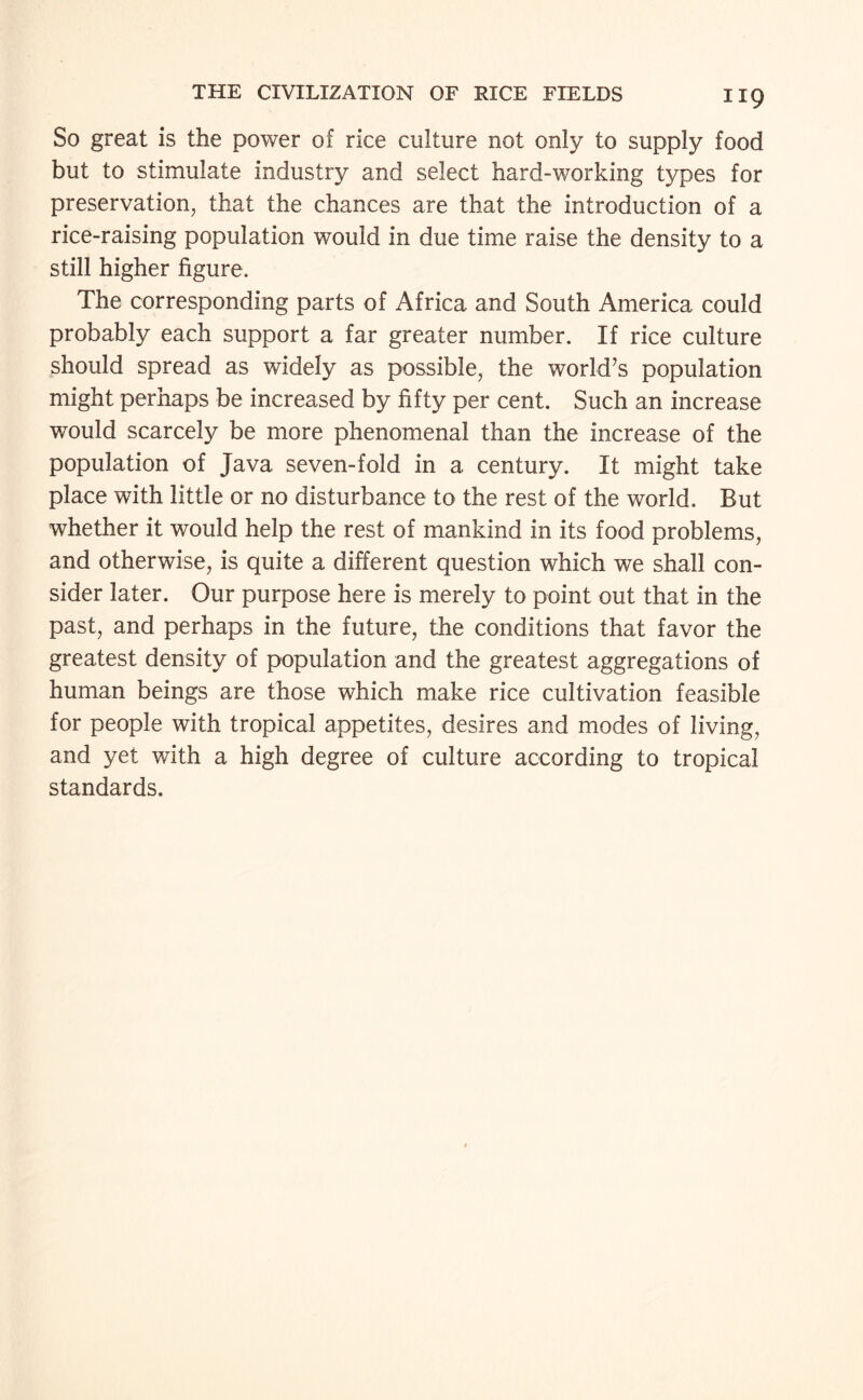 So great is the power of rice culture not only to supply food but to stimulate industry and select hard-working types for preservation, that the chances are that the introduction of a rice-raising population would in due time raise the density to a still higher figure. The corresponding parts of Africa and South America could probably each support a far greater number. If rice culture should spread as widely as possible, the world’s population might perhaps be increased by fifty per cent. Such an increase would scarcely be more phenomenal than the increase of the population of Java seven-fold in a century. It might take place with little or no disturbance to the rest of the world. But whether it would help the rest of mankind in its food problems, and otherwise, is quite a different question which we shall con¬ sider later. Our purpose here is merely to point out that in the past, and perhaps in the future, the conditions that favor the greatest density of population and the greatest aggregations of human beings are those which make rice cultivation feasible for people with tropical appetites, desires and modes of living, and yet with a high degree of culture according to tropical standards.