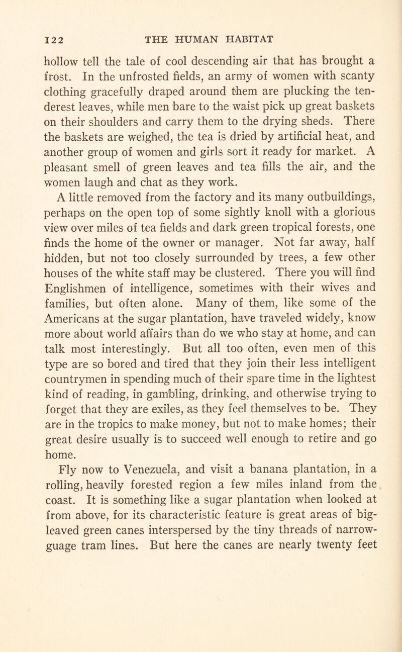 hollow tell the tale of cool descending air that has brought a frost. In the unfrosted fields, an army of women with scanty clothing gracefully draped around them are plucking the ten- derest leaves, while men bare to the waist pick up great baskets on their shoulders and carry them to the drying sheds. There the baskets are weighed, the tea is dried by artificial heat, and another group of women and girls sort it ready for market. A pleasant smell of green leaves and tea fills the air, and the women laugh and chat as they work. A little removed from the factory and its many outbuildings, perhaps on the open top of some sightly knoll with a glorious view over miles of tea fields and dark green tropical forests, one finds the home of the owner or manager. Not far away, half hidden, but not too closely surrounded by trees, a few other houses of the white staff may be clustered. There you will find Englishmen of intelligence, sometimes with their wives and families, but often alone. Many of them, like some of the Americans at the sugar plantation, have traveled widely, know more about world affairs than do we who stay at home, and can talk most interestingly. But all too often, even men of this type are so bored and tired that they join their less intelligent countrymen in spending much of their spare time in the lightest kind of reading, in gambling, drinking, and otherwise trying to forget that they are exiles, as they feel themselves to be. They are in the tropics to make money, but not to make homes; their great desire usually is to succeed well enough to retire and go home. Fly now to Venezuela, and visit a banana plantation, in a rolling, heavily forested region a few miles inland from the coast. It is something like a sugar plantation when looked at from above, for its characteristic feature is great areas of big¬ leaved green canes interspersed by the tiny threads of narrow- guage tram lines. But here the canes are nearly twenty feet