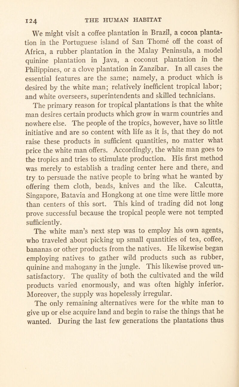 We might visit a coffee plantation in Brazil, a cocoa planta¬ tion in the Portuguese island of San Thome off the coast of Africa, a rubber plantation in the Malay Peninsula, a model quinine plantation in Java, a coconut plantation in the Philippines, or a clove plantation in Zanzibar. In all cases the essential features are the same; namely, a product which is desired by the white man; relatively inefficient tropical labor; and white overseers, superintendents and skilled technicians. The primary reason for tropical plantations is that the white man desires certain products which grow in warm countries and nowhere else. The people of the tropics, however, have so little initiative and are so content with life as it is, that they do not raise these products in sufficient quantities, no matter what price the white man offers. Accordingly, the white man goes to the tropics and tries to stimulate production. His first method was merely to establish a trading center here and there, and try to persuade the native people to bring what he wanted by offering them cloth, beads, knives and the like. Calcutta, Singapore, Batavia and Hongkong at one time were little more than centers of this sort. This kind of trading did not long prove successful because the tropical people were not tempted sufficiently. The white man’s next step was to employ his own agents, who traveled about picking up small quantities of tea, coffee, bananas or other products from the natives. He likewise began employing natives to gather wild products such as rubber, quinine and mahogany in the jungle. This likewise proved un¬ satisfactory. The quality of both the cultivated and the wild products varied enormously, and was often highly inferior. Moreover, the supply was hopelessly irregular. The only remaining alternatives were for the white man to give up or else acquire land and begin to raise the things that he wanted. During the last few generations the plantations thus