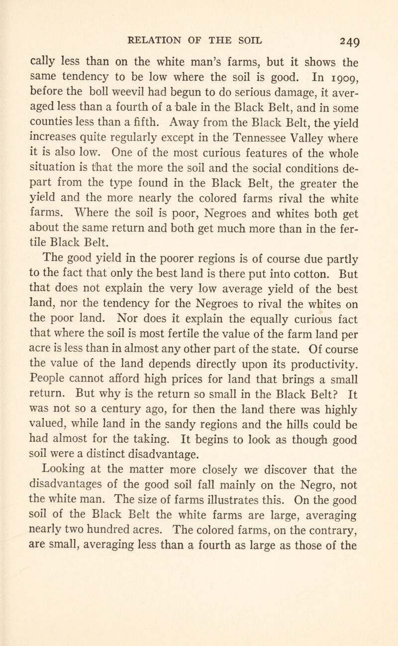 cally less than on the white man’s farms, but it shows the same tendency to be low where the soil is good. In 1909, before the boll weevil had begun to do serious damage, it aver¬ aged less than a fourth of a bale in the Black Belt, and in some counties less than a fifth. Away from the Black Belt, the yield increases quite regularly except in the Tennessee Valley where it is also low. One of the most curious features of the whole situation is that the more the soil and the social conditions de¬ part from the type found in the Black Belt, the greater the yield and the more nearly the colored farms rival the white farms. Where the soil is poor, Negroes and whites both get about the same return and both get much more than in the fer¬ tile Black Belt. The good yield in the poorer regions is of course due partly to the fact that only the best land is there put into cotton. But that does not explain the very low average yield of the best land, nor the tendency for the Negroes to rival the whites on the poor land. Nor does it explain the equally curious fact that where the soil is most fertile the value of the farm land per acre is less than in almost any other part of the state. Of course the value of the land depends directly upon its productivity. People cannot afford high prices for land that brings a small return. But why is the return so small in the Black Belt? It was not so a century ago, for then the land there was highly valued, while land in the sandy regions and the hills could be had almost for the taking. It begins to look as though good soil were a distinct disadvantage. Looking at the matter more closely we discover that the disadvantages of the good soil fall mainly on the Negro, not the white man. The size of farms illustrates this. On the good soil of the Black Belt the white farms are large, averaging nearly two hundred acres. The colored farms, on the contrary, are small, averaging less than a fourth as large as those of the