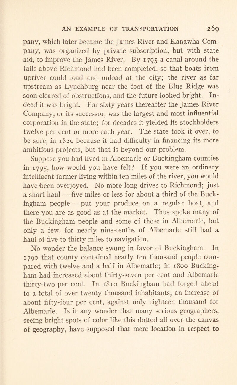 pany, which later became the James River and Kanawha Com¬ pany, was organized by private subscription, but with state aid, to improve the James River. By 1795 ^ canal around the falls above Richmond had been completed, so that boats from upriver could load and unload at the city; the river as far upstream as Lynchburg near the foot of the Blue Ridge was soon cleared of obstructions, and the future looked bright. In¬ deed it was bright. For sixty years thereafter the James River Company, or its successor, was the largest and most influential corporation in the state; for decades it yielded its stockholders twelve per cent or more each year. The state took it over, to be sure, in 1820 because it had difficulty in financing its more ambitious projects, but that is beyond our problem. Suppose you had lived in Albemarle or Buckingham counties in 179s, how would you have felt? If you were an ordinary intelligent farmer living within ten miles of the river, you would have been overjoyed. No more long drives to Richmond; just a short haul —five miles or less for about a third of the Buck¬ ingham people — put your produce on a regular boat, and there you are as good as at the market. Thus spoke many of the Buckingham people and some of those in Albemarle, but only a few, for nearly nine-tenths of Albemarle still had a haul of five to thirty miles to navigation. No wonder the balance swung in favor of Buckingham. In 1790 that county contained nearly ten thousand people com¬ pared with twelve and a half in Albemarle; in 1800 Bucking¬ ham had increased about thirty-seven per cent and Albemarle thirty-two per cent. In 1810 Buckingham had forged ahead to a total of over twenty thousand inhabitants, an increase of about fifty-four per cent, against only eighteen thousand for Albemarle. Is it any wonder that many serious geographers, seeing bright spots of color like this dotted all over the canvas of geography, have supposed that mere location in respect to