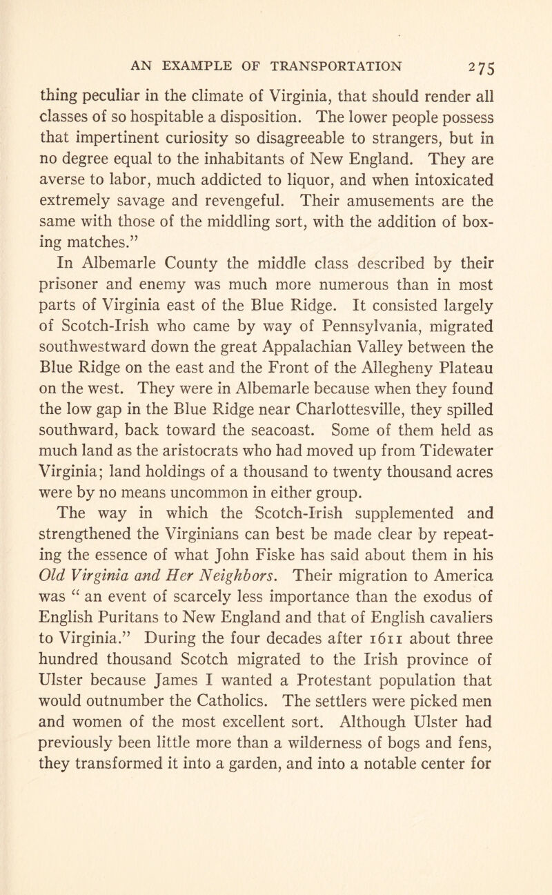 thing peculiar in the climate of Virginia, that should render all classes of so hospitable a disposition. The lower people possess that impertinent curiosity so disagreeable to strangers, but in no degree equal to the inhabitants of New England. They are averse to labor, much addicted to liquor, and when intoxicated extremely savage and revengeful. Their amusements are the same with those of the middling sort, with the addition of box¬ ing matches.” In Albemarle County the middle class described by their prisoner and enemy was much more numerous than in most parts of Virginia east of the Blue Ridge. It consisted largely of Scotch-Irish who came by way of Pennsylvania, migrated south westward down the great Appalachian Valley between the Blue Ridge on the east and the Front of the Allegheny Plateau on the west. They were in Albemarle because when they found the low gap in the Blue Ridge near Charlottesville, they spilled southward, back toward the seacoast. Some of them held as much land as the aristocrats who had moved up from Tidewater Virginia; land holdings of a thousand to twenty thousand acres were by no means uncommon in either group. The way in which the Scotch-Irish supplemented and strengthened the Virginians can best be made clear by repeat¬ ing the essence of what John Fiske has said about them in his Old Virginia and Her Neighbors. Their migration to America was an event of scarcely less importance than the exodus of English Puritans to New England and that of English cavaliers to Virginia.” During the four decades after 1611 about three hundred thousand Scotch migrated to the Irish province of Ulster because James I wanted a Protestant population that would outnumber the Catholics. The settlers were picked men and women of the most excellent sort. Although Ulster had previously been little more than a wilderness of bogs and fens, they transformed it into a garden, and into a notable center for