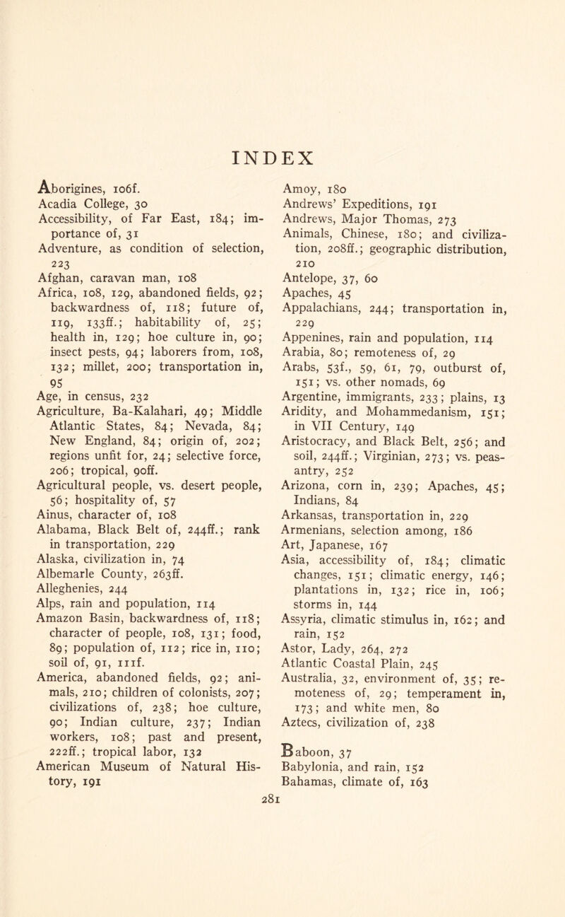 INDEX Aborigines, io6f. Acadia College, 30 Accessibility, of Far East, 184; im¬ portance of, 31 Adventure, as condition of selection, 223 Afghan, caravan man, 108 Africa, 108, 129, abandoned fields, 92; backwardness of, 118; future of, iiQj habitability of, 25; health in, 129; hoe culture in, 90; insect pests, 94; laborers from, 108, 132; millet, 200; transportation in, 95 Age, in census, 232 Agriculture, Ba-Kalahari, 49; Middle Atlantic States, 84; Nevada, 84; New England, 84; origin of, 202; regions unfit for, 24; selective force, 206; tropical, 9off. Agricultural people, vs. desert people, 56; hospitality of, 57 Ainus, character of, 108 Alabama, Black Belt of, 244ff.; rank in transportation, 229 Alaska, civilization in, 74 Albemarle County, 263ff. Alleghenies, 244 Alps, rain and population, 114 Amazon Basin, backwardness of, 118; character of people, 108, 131; food, 89; population of, 112; rice in, no; soil of, 91, iiif. America, abandoned fields, 92; ani¬ mals, 210; children of colonists, 207; civilizations of, 238; hoe culture, 90; Indian culture, 237; Indian workers, 108; past and present, 22 2ff.; tropical labor, 132 American Museum of Natural His¬ tory, 191 Amoy, 180 Andrews’ Expeditions, 191 Andrews, Major Thomas, 273 Animals, Chinese, 180; and civiliza¬ tion, 2o8ff.; geographic distribution, 210 Antelope, 37, 60 Apaches, 45 Appalachians, 244; transportation in, 229 Appenines, rain and population, 114 Arabia, 80; remoteness of, 29 Arabs, S3f., 59, 61, 79, outburst of, 151; vs. other nomads, 69 Argentine, immigrants, 233; plains, 13 Aridity, and Mohammedanism, 151; in VII Century, 149 Aristocracy, and Black Belt, 256; and soil, 244ff.; Virginian, 273; vs. peas¬ antry, 252 Arizona, corn in, 239; Apaches, 45; Indians, 84 Arkansas, transportation in, 229 Armenians, selection among, 186 Art, Japanese, 167 Asia, accessibility of, 184; climatic changes, 151; climatic energy, 146; plantations in, 132; rice in, 106; storms in, 144 Assyria, climatic stimulus in, 162; and rain, 152 Astor, Lady, 264, 272 Atlantic Coastal Plain, 245 Australia, 32, environment of, 35; re¬ moteness of, 29; temperament in, 173; and white men, 80 Aztecs, civilization of, 238 Baboon, 37 Babylonia, and rain, 152 Bahamas, climate of, 163