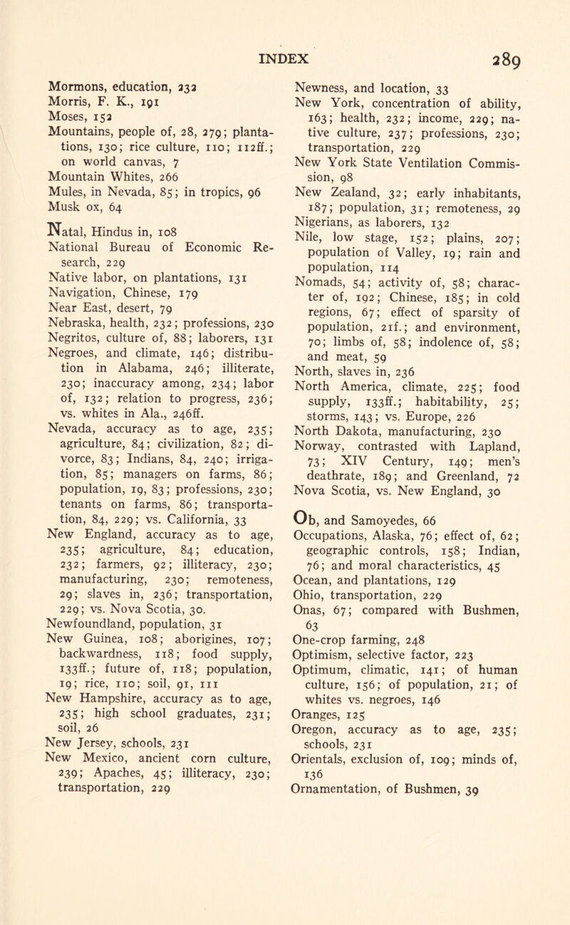 Mormons, education, 332 Morris, F. K., 191 Moses, 152 Mountains, people of, 28, 279; planta¬ tions, 130; rice culture, no; ii2ff.; on world canvas, 7 Mountain Whites, 266 Mules, in Nevada, 85; in tropics, 96 Musk ox, 64 Natal, Hindus in, 108 National Bureau of Economic Re¬ search, 229 Native labor, on plantations, 131 Navigation, Chinese, 179 Near East, desert, 79 Nebraska, health, 232; professions, 230 Negritos, culture of, 88; laborers, 131 Negroes, and climate, 146; distribu¬ tion in Alabama, 246; illiterate, 230; inaccuracy among, 234; labor of, 132; relation to progress, 236; vs. whites in Ala., 246ff. Nevada, accuracy as to age, 235; agriculture, 84; civilization, 82; di¬ vorce, 83; Indians, 84, 240; irriga¬ tion, 85; managers on farms, 86; population, 19, 83; professions, 230; tenants on farms, 86; transporta¬ tion, 84, 229; vs. California, 33 New England, accuracy as to age, 23s; agriculture, 84; education, 232; farmers, 92; illiteracy, 230; manufacturing, 230; remoteness, 29; slaves in, 236; transportation, 229; vs. Nova Scotia, 30. Newfoundland, population, 31 New Guinea, 108; aborigines, 107; backwardness, 118; food supply, i33ff.; future of, 118; population, 19; rice, no; soil, 91, in New Hampshire, accuracy as to age, 235; high school graduates, 231; soil, 26 New Jersey, schools, 231 New Mexico, ancient corn culture, 239; Apaches, 45; illiteracy, 230; transportation, 229 Newness, and location, 33 New York, concentration of ability, 163; health, 232; income, 229; na¬ tive culture, 237; professions, 230; transportation, 229 New York State Ventilation Commis¬ sion, 98 New Zealand, 32; early inhabitants, 187; population, 31; remoteness, 29 Nigerians, as laborers, 132 Nile, low stage, 152; plains, 207; population of Valley, 19; rain and population, 114 Nomads, 54; activity of, 58; charac¬ ter of, 192; Chinese, 185; in cold regions, 67; effect of sparsity of population, 2if.; and environment, 70; limbs of, 58; indolence of, 58; and meat, 59 North, slaves in, 236 North America, climate, 225; food supply, i33ff.; habitability, 25; storms, 143; vs. Europe, 226 North Dakota, manufacturing, 230 Norway, contrasted with Lapland, 73; XIV Century, 149; men’s deathrate, 189; and Greenland, 72 Nova Scotia, vs. New England, 30 Ob, and Samoyedes, 66 Occupations, Alaska, 76; effect of, 62; geographic controls, 158; Indian, 76; and moral characteristics, 45 Ocean, and plantations, 129 Ohio, transportation, 229 Onas, 67; compared with Bushmen, 63 One-crop farming, 248 Optimism, selective factor, 223 Optimum, climatic, 141; of human culture, 156; of population, 21; of whites vs. negroes, 146 Oranges, 123 Oregon, accuracy as to age, 235; schools, 231 Orientals, exclusion of, 109; minds of, 136 Ornamentation, of Bushmen, 39