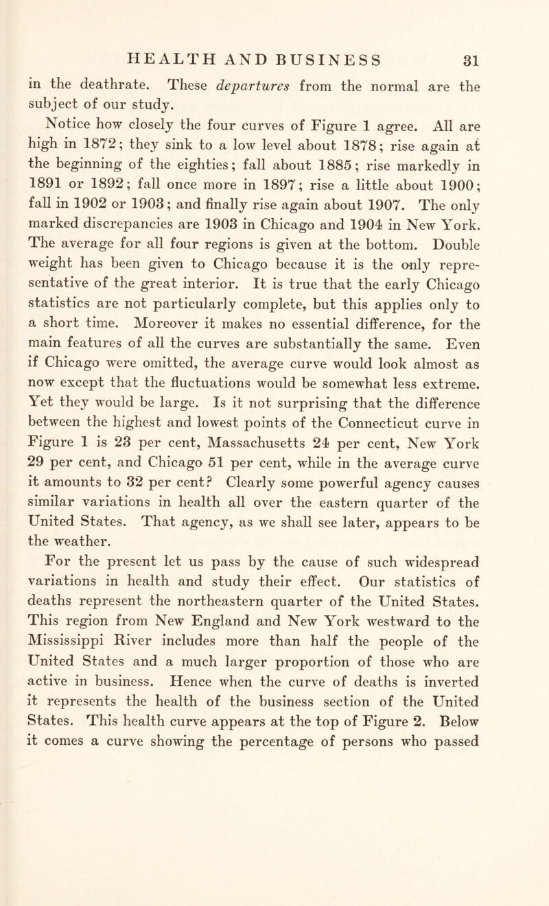 in the deathrate. These departures from the normal are the subject of our study. Notice how closely the four curves of Figure 1 agree. All are high in 1872; they sink to a low level about 1878; rise again at the beginning of the eighties; fall about 1885; rise markedly in 1891 or 1892; fall once more in 1897; rise a little about 1900; fall in 1902 or 1903; and finally rise again about 1907. The only marked discrepancies are 1903 in Chicago and 1904 in New York. The average for all four regions is given at the bottom. Double weight has been given to Chicago because it is the o-nly repre¬ sentative of the great interior. It is true that the early Chicago statistics are not particularly complete, but this applies only to a short time. Moreover it makes no essential difference, for the main features of all the curves are substantially the same. Even if Chicago were omitted, the average curve would look almost as now except that the fluctuations would be somewhat less extreme. Yet they would be large. Is it not surprising that the difference between the highest and lowest points of the Connecticut curve in Figure 1 is 23 per cent, Massachusetts 24 per cent, New York 29 per cent, and Chicago 51 per cent, while in the average curve it amounts to 32 per cent? Clearly some powerful agency causes similar variations in health all over the eastern quarter of the United States. That agency, as we shall see later, appears to be the weather. For the present let us pass by the cause of such widespread variations in health and study their effect. Our statistics of deaths represent the northeastern quarter of the United States. This region from New England and New York westward to the Mississippi River includes more than half the people of the United States and a much larger proportion of those who are active in business. Hence when the curve of deaths is inverted it represents the health of the business section of the United States. This health curve appears at the top of Figure 2. Below it comes a curve showing the percentage of persons who passed