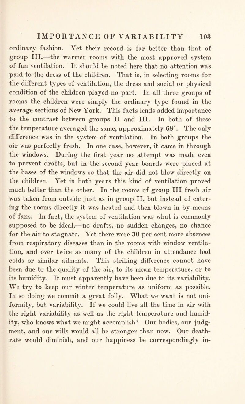 ordinary fashion. Yet their record is far better than that of group III,—the warmer rooms with the most approved system of fan ventilation. It should be noted here that no attention was paid to the dress of the children. That is, in selecting rooms for the different types of ventilation, the dress and social or physical condition of the children played no part. In all three groups of rooms the children were simply the ordinary type found in the average sections of New York. This facts lends added importance to the contrast between groups II and III. In both of these the temperature averaged the same, approximately 68°. The only difference was in the system of ventilation. In both groups the air was perfectly fresh. In one case, however, it came in through the windows. During the first year no attempt was made even to prevent drafts, but in the second year boards were placed at the bases of the windows so that the air did not blow directly on the children. Yet in both years this kind of ventilation proved much better than the other. In the rooms of group III fresh air was taken from outside just as in group II, but instead of enter¬ ing the rooms directly it was heated and then blown in by means of fans. In fact, the system of ventilation was what is commonly supposed to be ideal,—no drafts, no sudden changes, no chance for the air to stagnate. Yet there were 30 per cent more absences from respiratory diseases than in the rooms with window ventila¬ tion, and over twice as many of the children in attendance had colds or similar ailments. This striking difference cannot have been due to the quality of the air, to its mean temperature, or to its humidity. It must apparently have been due to its variability. We try to keep our winter temperature as uniform as possible. In so doing we commit a great folly. What we want is not uni¬ formity, but variability. If we could live all the time in air with the right variability as well as the right temperature and humid¬ ity, who knows what we might accomplish? Our bodies, our judg¬ ment, and our wills would all be stronger than now. Our death- rate would diminish, and our happiness be correspondingly in-