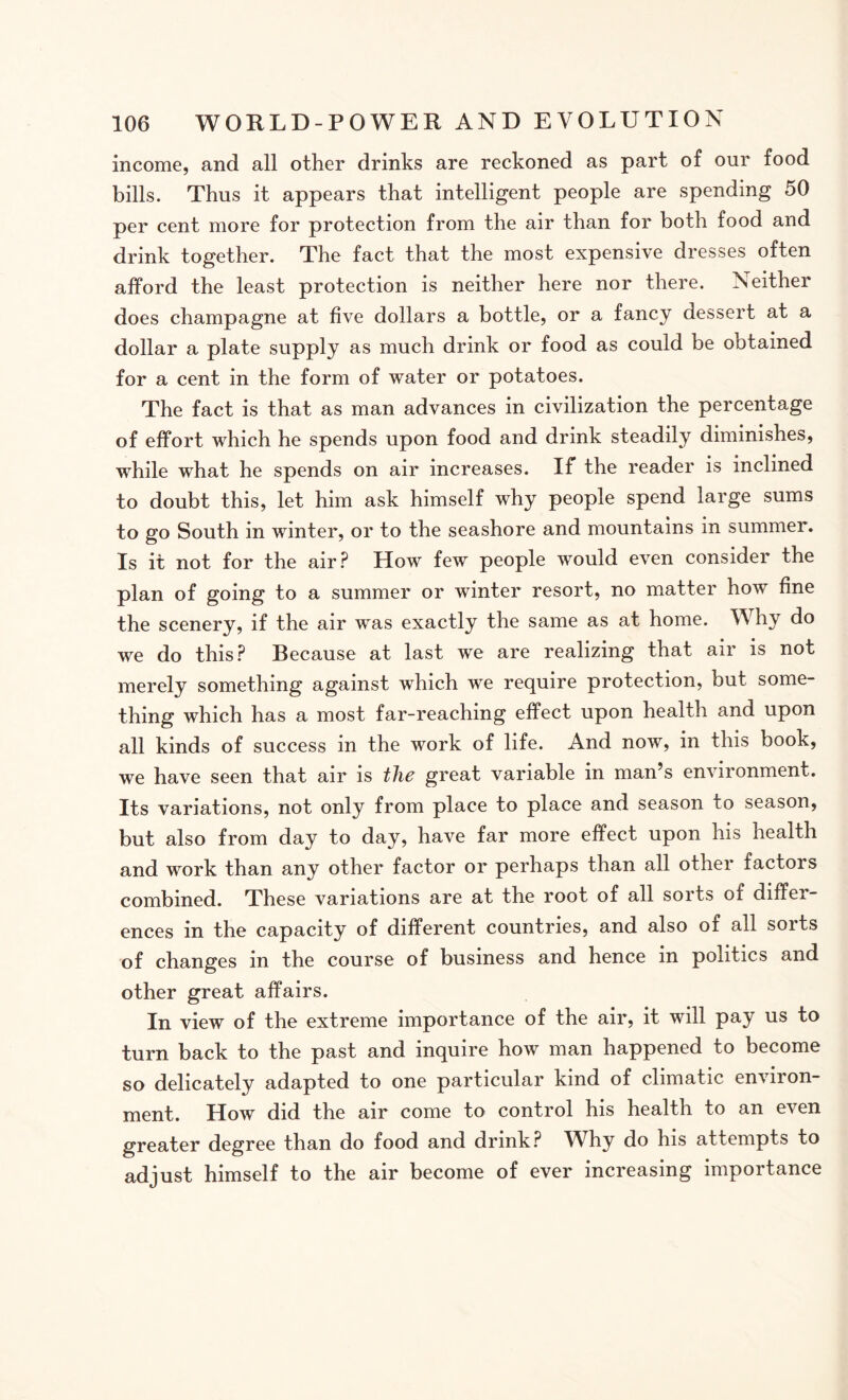 income, and all other drinks are reckoned as part of our food bills. Thus it appears that intelligent people are spending 50 per cent more for protection from the air than for both food and drink together. The fact that the most expensive dresses often afford the least protection is neither here nor there. Neither does champagne at five dollars a bottle, or a fancy dessert at a dollar a plate supply as much drink or food as could be obtained for a cent in the form of water or potatoes. The fact is that as man advances in civilization the percentage of effort which he spends upon food and drink steadily diminishes, while what he spends on air increases. If the reader is inclined to doubt this, let him ask himself why people spend large sums to go South in winter, or to the seashore and mountains in summer. Is it not for the air? How few people would even consider the plan of going to a summer or winter resort, no matter how fine the scenery, if the air was exactly the same as at home. Why do we do this? Recause at last we are realizing that air is not merely something against which we require protection, but some¬ thing which has a most far-reaching effect upon health and upon all kinds of success in the work of life. And now, in this book, we have seen that air is the great variable in man’s environment. Its variations, not only from place to place and season to season, but also from day to day, have far more effect upon his health and work than any other factor or perhaps than all other factors combined. These variations are at the root of all sorts of differ¬ ences in the capacity of different countries, and also of all sorts of changes in the course of business and hence in politics and other great affairs. In view of the extreme importance of the air, it will pay us to turn back to the past and inquire how man happened to become so delicately adapted to one particular kind of climatic environ¬ ment. How did the air come to control his health to an even greater degree than do food and drink? Why do his attempts to adjust himself to the air become of ever increasing importance