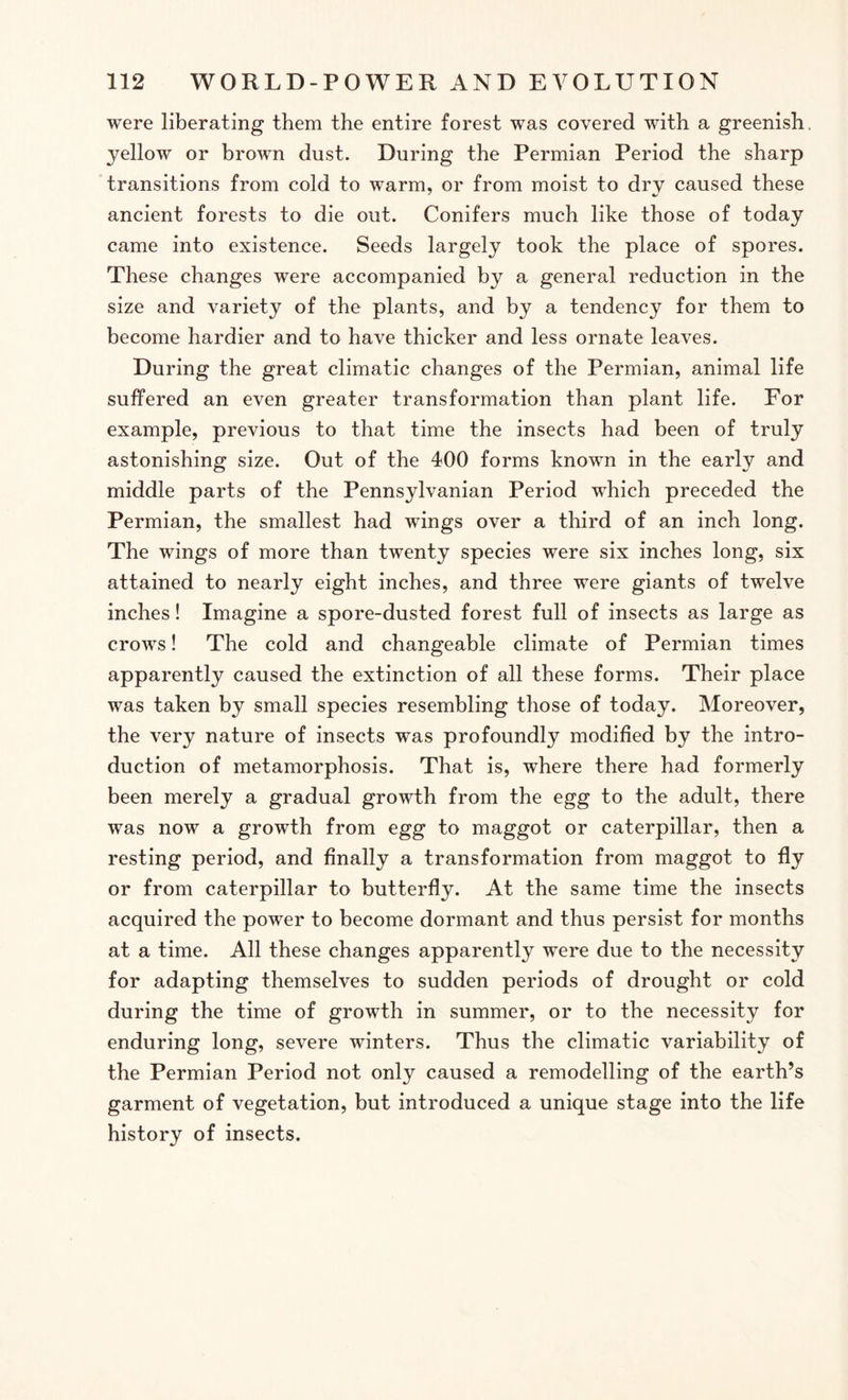 were liberating them the entire forest was covered with a greenish, yellow or brown dust. During the Permian Period the sharp transitions from cold to warm, or from moist to dry caused these ancient forests to die out. Conifers much like those of today came into existence. Seeds largely took the place of spores. These changes were accompanied by a general reduction in the size and variety of the plants, and by a tendency for them to become hardier and to have thicker and less ornate leaves. During the great climatic changes of the Permian, animal life suffered an even greater transformation than plant life. For example, previous to that time the insects had been of truly astonishing size. Out of the 400 forms known in the early and middle parts of the Pennsylvanian Period which preceded the Permian, the smallest had wings over a third of an inch long. The wings of more than twenty species were six inches long, six attained to nearly eight inches, and three were giants of twelve inches! Imagine a spore-dusted forest full of insects as large as crows! The cold and changeable climate of Permian times apparently caused the extinction of all these forms. Their place was taken by small species resembling those of today. Moreover, the very nature of insects was profoundly modified by the intro¬ duction of metamorphosis. That is, where there had formerly been merely a gradual growth from the egg to the adult, there was now a growth from egg to maggot or caterpillar, then a resting period, and finally a transformation from maggot to fly or from caterpillar to butterfly. At the same time the insects acquired the power to become dormant and thus persist for months at a time. All these changes apparently were due to the necessity for adapting themselves to sudden periods of drought or cold during the time of growth in summer, or to the necessity for enduring long, severe winters. Thus the climatic variability of the Permian Period not only caused a remodelling of the earth’s garment of vegetation, but introduced a unique stage into the life history of insects.