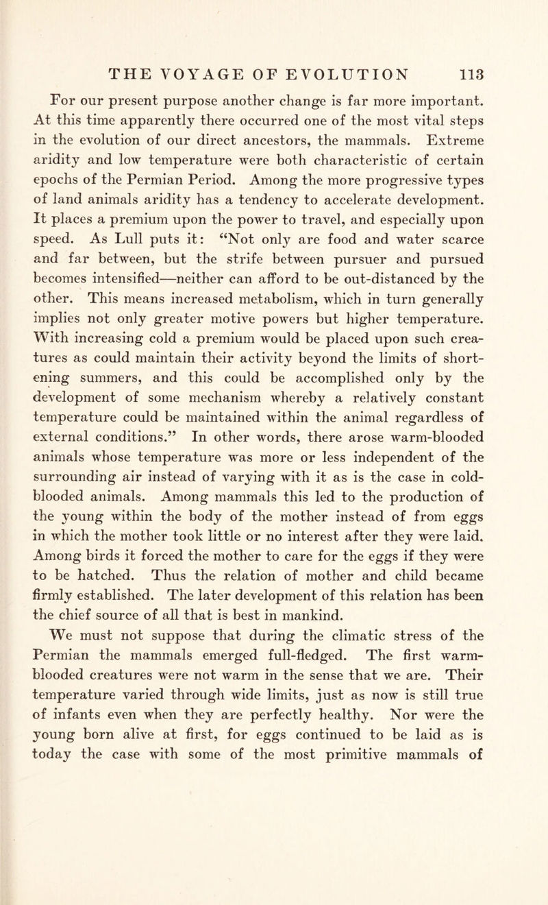 For our present purpose another change is far more important. At this time apparently there occurred one of the most vital steps in the evolution of our direct ancestors, the mammals. Extreme aridity and low temperature were both characteristic of certain epochs of the Permian Period. Among the more progressive types of land animals aridity has a tendency to accelerate development. It places a premium upon the power to travel, and especially upon speed. As Lull puts it: “Not only are food and water scarce and far between, but the strife between pursuer and pursued becomes intensified—neither can afford to be out-distanced by the other. This means increased metabolism, which in turn generally implies not only greater motive powers but higher temperature. With increasing cold a premium would be placed upon such crea¬ tures as could maintain their activity beyond the limits of short¬ ening summers, and this could be accomplished only by the development of some mechanism whereby a relatively constant temperature could be maintained within the animal regardless of external conditions.” In other words, there arose warm-blooded animals whose temperature was more or less independent of the surrounding air instead of varying with it as is the case in cold¬ blooded animals. Among mammals this led to the production of the young within the body of the mother instead of from eggs in which the mother took little or no interest after they were laid. Among birds it forced the mother to care for the eggs if they were to be hatched. Thus the relation of mother and child became firmly established. The later development of this relation has been the chief source of all that is best in mankind. We must not suppose that during the climatic stress of the Permian the mammals emerged full-fledged. The first warm¬ blooded creatures were not warm in the sense that we are. Their temperature varied through wide limits, just as now is still true of infants even when they are perfectly healthy. Nor were the young born alive at first, for eggs continued to be laid as is today the case with some of the most primitive mammals of