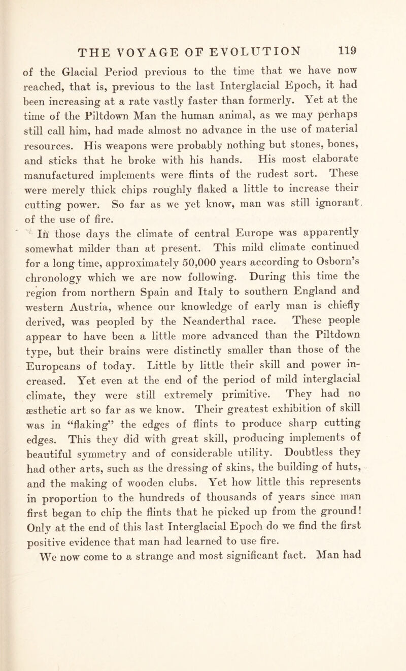 of the Glacial Period previous to the time that we have now reached, that is, previous to the last Interglacial Epoch, it had been increasing at a rate vastly faster than formerly. Yet at the time of the Piltdown Man the human animal, as we may perhaps still call him, had made almost no advance in the use of material resources. His weapons were probably nothing but stones, bones, and sticks that he broke with his hands. His most elaborate manufactured implements were flints of the rudest sort. These were merely thick chips roughly flaked a little to increase their cutting power. So far as we yet know, man was still ignorant of the use of fire. ’ Ih those days the climate of central Europe was apparently somewhat milder than at present. This mild climate continued for a long time, approximately 50,000 years according to Osborn’s chronology which we are now following. During this time the region from northern Spain and Italy to southern England and western Austria, whence our knowledge of early man is chiefly derived, was peopled by the Neanderthal race. These people appear to have been a little more ad\mnced than the Piltdown type, but their brains were distinctly smaller than those of the Europeans of today. Little by little their skill and power in¬ creased. Yet even at the end of the period of mild interglacial climate, they were still extremely primitive. They had no aesthetic art so far as we know. Their greatest exhibition of skill was in “flaking” the edges of flints to produce sharp cutting edges. This they did with great skill, producing implements of beautiful symmetry and of considerable utility. Doubtless they had other arts, such as the dressing of skins, the building of huts, and the making of wooden clubs. Yet how little this represents in proportion to the hundreds of thousands of years since man first began to chip the flints that he picked up from the ground! Only at the end of this last Interglacial Epoch do we find the first positive evidence that man had learned to use fire. We now come to a strange and most significant fact. Man had
