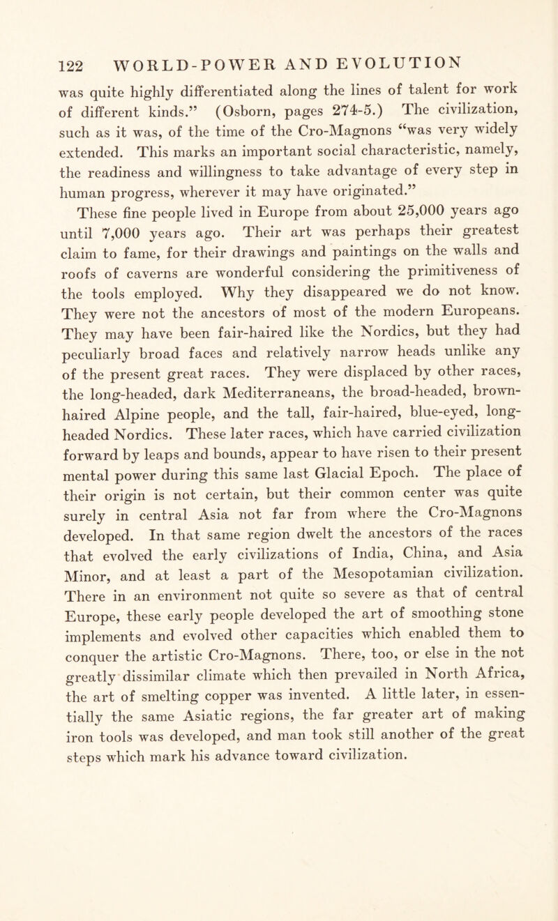 was quite highly differentiated along the lines of talent for work of different kinds.” (Osborn, pages 274-5.) The civilization, such as it was, of the time of the Cro-Magnons “was very widely extended. This marks an important social characteristic, namely, the readiness and willingness to take advantage of every step in human progress, wherever it may have originated.” These fine people lived in Europe from about 25,000 years ago until 7,000 years ago. Their art was perhaps their greatest claim to fame, for their drawings and paintings on the walls and roofs of caverns are wonderful considering the primitiveness of the tools employed. Why they disappeared we do not know. They were not the ancestors of most of the modern Europeans. They may have been fair-haired like the Nordics, but they had peculiarly broad faces and relatively narrow heads unlike any of the present great races. They were displaced by other races, the long-headed, dark Mediterraneans, the broad-headed, brown¬ haired Alpine people, and the tall, fair-haired, blue-eyed, long¬ headed Nordics. These later races, which have carried civilization forward by leaps and bounds, appear to have risen to their present mental power during this same last Glacial Epoch. The place of their origin is not certain, but their common center was quite surely in central Asia not far from where the Cro-Magnons developed. In that same region dwelt the ancestors of the races that evolved the early civilizations of India, China, and Asia Minor, and at least a part of the Mesopotamian civilization. There in an environment not quite so severe as that of central Europe, these early people developed the art of smoothing stone implements and evolved other capacities which enabled them to conquer the artistic Cro-Magnons. There, too, or else in the not greatly dissimilar climate which then prevailed in North Africa, the art of smelting copper was invented. A little later, in essen¬ tially the same Asiatic regions, the far greater art of making iron tools was developed, and man took still another of the great steps which mark his advance toward civilization.