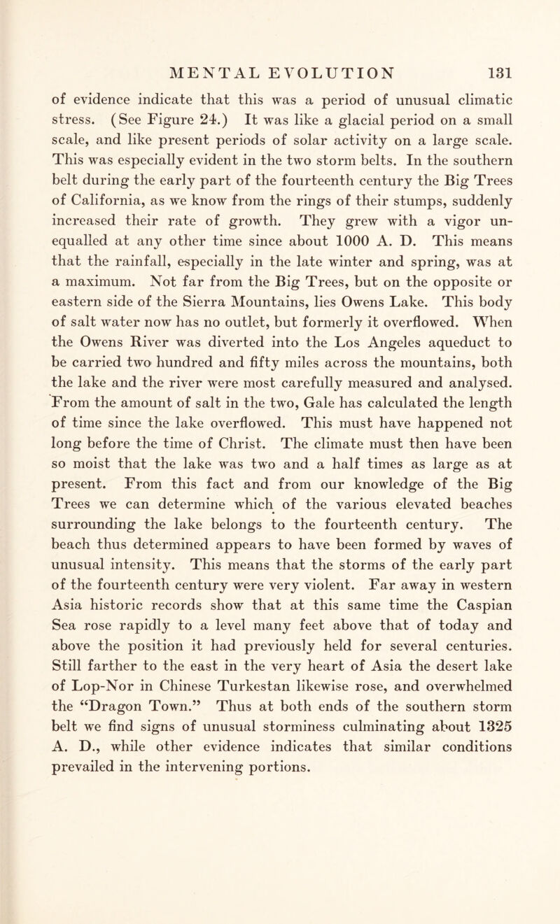 of evidence indicate that this was a period of unusual climatic stress. (See Figure 24.) It was like a glacial period on a small scale, and like present periods of solar activity on a large scale. This was especially evident in the two storm belts. In the southern belt during the early part of the fourteenth century the Big Trees of California, as we know from the rings of their stumps, suddenly increased their rate of growth. They grew with a vigor un¬ equalled at any other time since about 1000 A. D. This means that the rainfall, especially in the late winter and spring, was at a maximum. Not far from the Big Trees, but on the opposite or eastern side of the Sierra Mountains, lies Owens Lake. This bod}7 of salt water now has no outlet, but formerly it overflowed. When the Owens River was diverted into the Los Angeles aqueduct to be carried two hundred and fifty miles across the mountains, both the lake and the river were most carefully measured and analysed. From the amount of salt in the two, Gale has calculated the length of time since the lake overflowed. This must have happened not long before the time of Christ. The climate must then have been so moist that the lake was two and a half times as large as at present. From this fact and from our knowledge of the Big Trees we can determine which of the various elevated beaches • surrounding the lake belongs to the fourteenth century. The beach thus determined appears to have been formed by waves of unusual intensity. This means that the storms of the early part of the fourteenth century were very violent. Far away in western Asia historic records show that at this same time the Caspian Sea rose rapidly to a level many feet above that of today and above the position it had previously held for several centuries. Still farther to the east in the very heart of Asia the desert lake of Lop-Nor in Chinese Turkestan likewise rose, and overwhelmed the “Dragon Town.” Thus at both ends of the southern storm belt we find signs of unusual storminess culminating about 1325 A. D., while other evidence indicates that similar conditions prevailed in the intervening portions.