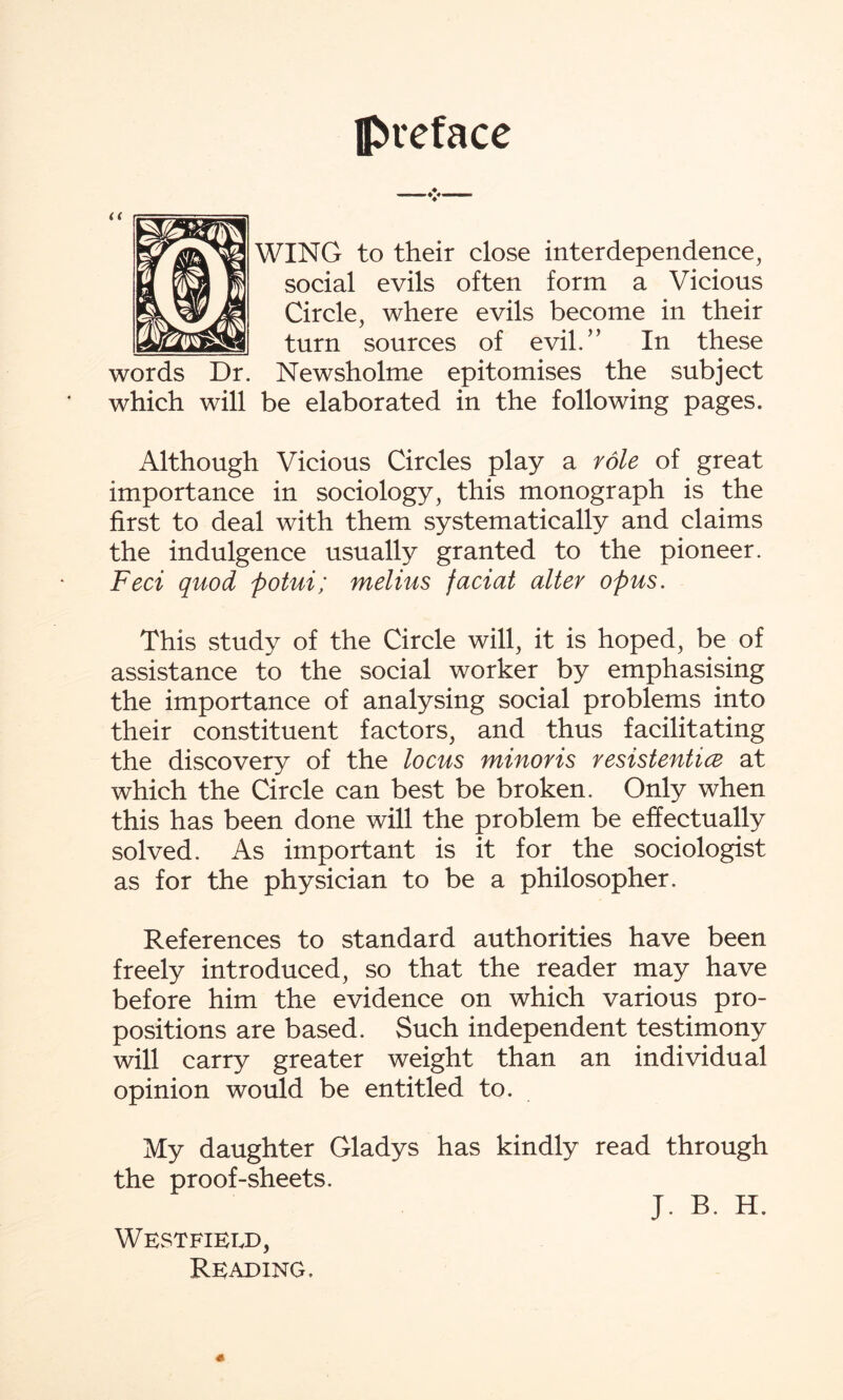 preface WING to their close interdependence, social evils often form a Vicious Circle, where evils become in their turn sources of evil/’ In these words Dr. Newsholme epitomises the subject which will be elaborated in the following pages. Although Vicious Circles play a role of great importance in sociology, this monograph is the first to deal with them systematically and claims the indulgence usually granted to the pioneer. Feci quod potui; melius faciat alter opus. This study of the Circle will, it is hoped, be of assistance to the social worker by emphasising the importance of analysing social problems into their constituent factors, and thus facilitating the discovery of the locus minoris resistentice at which the Circle can best be broken. Only when this has been done will the problem be effectually solved. As important is it for the sociologist as for the physician to be a philosopher. References to standard authorities have been freely introduced, so that the reader may have before him the evidence on which various pro¬ positions are based. Such independent testimony will carry greater weight than an individual opinion would be entitled to. My daughter Gladys has kindly read through the proof-sheets. J. B. H. Westfield, Reading.