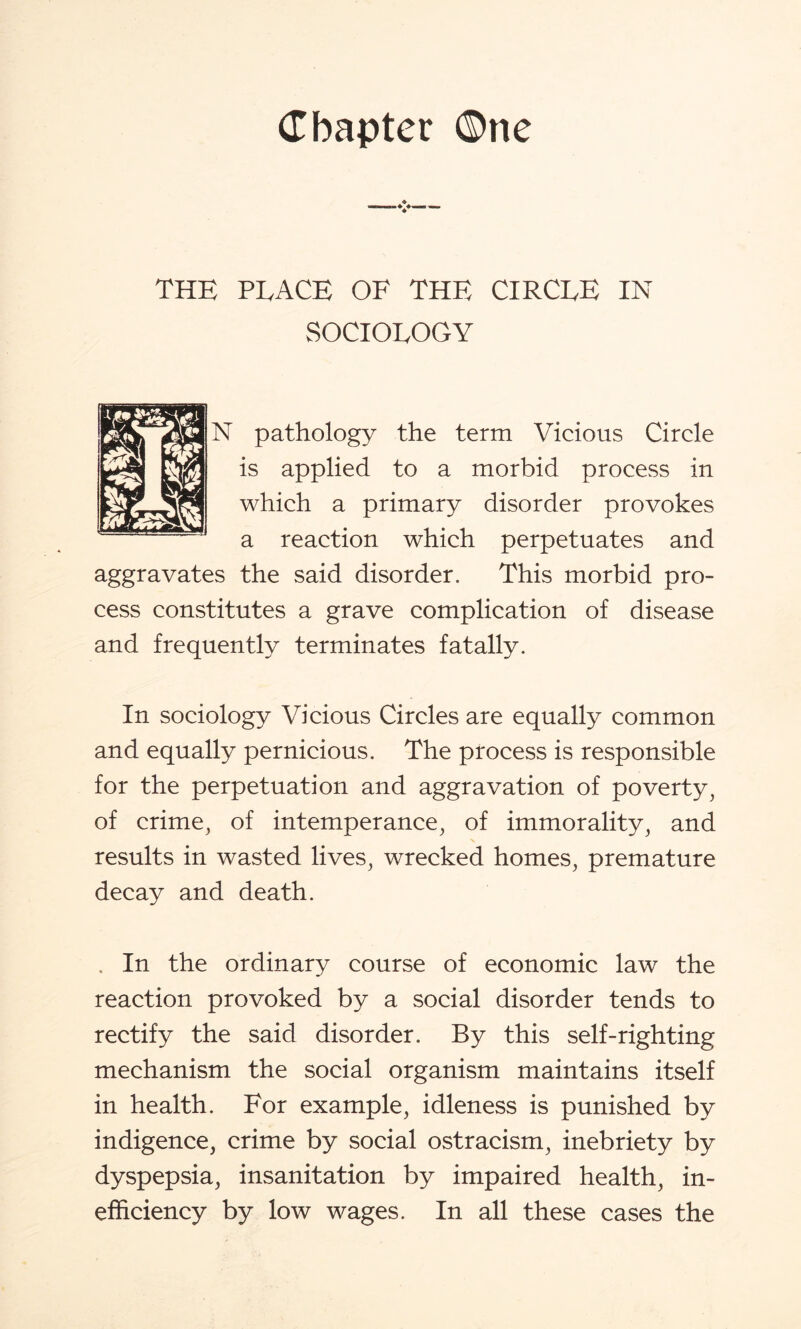 THE PLACE OF THE CIRCLE IN SOCIOLOGY N pathology the term Vicious Circle is applied to a morbid process in which a primary disorder provokes a reaction which perpetuates and aggravates the said disorder. This morbid pro¬ cess constitutes a grave complication of disease and frequently terminates fatally. In sociology Vicious Circles are equally common and equally pernicious. The process is responsible for the perpetuation and aggravation of poverty, of crime, of intemperance, of immorality, and results in wasted lives, wrecked homes, premature decay and death. . In the ordinary course of economic law the reaction provoked by a social disorder tends to rectify the said disorder. By this self-righting mechanism the social organism maintains itself in health. For example, idleness is punished by indigence, crime by social ostracism, inebriety by dyspepsia, insanitation by impaired health, in¬ efficiency by low wages. In all these cases the