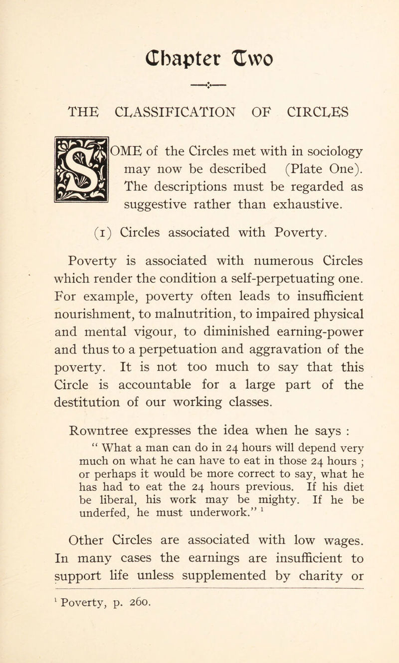 V THE CEASSIFICATION OF CIRCLES OME of the Circles met with in sociology may now be described (Plate One). The descriptions must be regarded as suggestive rather than exhaustive. (i) Circles associated with Poverty. Poverty is associated with numerous Circles which render the condition a self-perpetuating one. For example, poverty often leads to insufficient nourishment, to malnutrition, to impaired physical and mental vigour, to diminished earning-power and thus to a perpetuation and aggravation of the poverty. It is not too much to say that this Circle is accountable for a large part of the destitution of our working classes. Rowntree expresses the idea when he says : “ What a man can do in 24 hours will depend very much on what he can have to eat in those 24 hours ; or perhaps it would be more correct to say, what he has had to eat the 24 hours previous. If his diet be liberal, his work may be mighty. If he be underfed, he must underwork.’’ 1 Other Circles are associated with low wages. In many cases the earnings are insufficient to support life unless supplemented by charity or