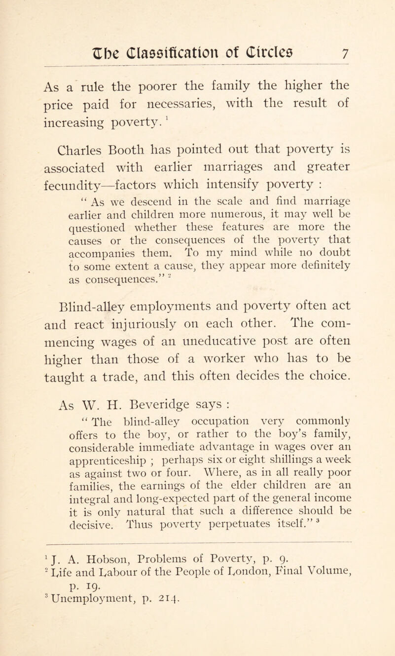 As a rule the poorer the family the higher the price paid for necessaries, with the result of increasing poverty.1 Charles Booth has pointed out that poverty is associated with earlier marriages and greater fecundity—factors which intensify poverty : “ As we descend in the scale and find marriage earlier and children more numerous, it may well be questioned whether these features are more the causes or the consequences of the poverty that accompanies them. To my mind while no doubt to some extent a cause, they appear more definitely as consequences.” 2 Blind-alley employments and poverty often act and react injuriously on each other. The com¬ mencing wages of an uneducative post are often higher than those of a worker who has to be taught a trade, and this often decides the choice. As W. H. Beveridge says : “ The blind-alley occupation very commonly offers to the boy, or rather to the boy’s family, considerable immediate advantage in wages over an apprenticeship ; perhaps six or eight shillings a week as against two or four. Where, as in all really poor families, the earnings of the elder children are an integral and long-expected part of the general income it is only natural that such a difference should be decisive. Thus poverty perpetuates itself.” 3 1J. A. Hobson, Problems of Poverty, p. g. 2 Life and Labour of the People of London, Final Volume, p. 19. 3 Unemployment, p. 214.