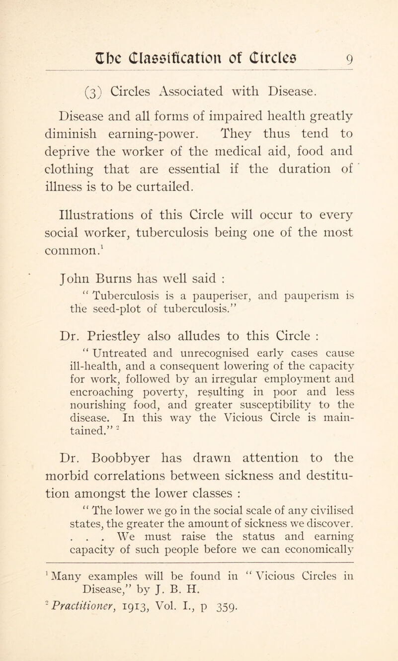 (3) Circles Associated with Disease. Disease and all forms of impaired health greatly diminish earning-power. They thus tend to deprive the worker of the medical aid, food and clothing that are essential if the duration of illness is to be curtailed. Illustrations of this Circle will occur to every social worker, tuberculosis being one of the most common.1 John Burns has well said : “ Tuberculosis is a pauperiser, and pauperism is the seed-plot of tuberculosis.” Dr. Priestley also alludes to this Circle : “ Untreated and unrecognised early cases cause ill-health, and a consequent lowering of the capacity for work, followed by an irregular employment and encroaching poverty, resulting in poor and less nourishing food, and greater susceptibility to the disease. In this way the Vicious Circle is main¬ tained.” 2 Dr. Boobbyer has drawn attention to the morbid correlations between sickness and destitu¬ tion amongst the lower classes : “ The lower we go in the social scale of any civilised states, the greater the amount of sickness we discover. . . . We must raise the status and earning capacity of such people before we can economically 1 Many examples will be found in “Vicious Circles in Disease,” by J. B. H. 2 Practitioner, 1913, Vol. I., p 359.