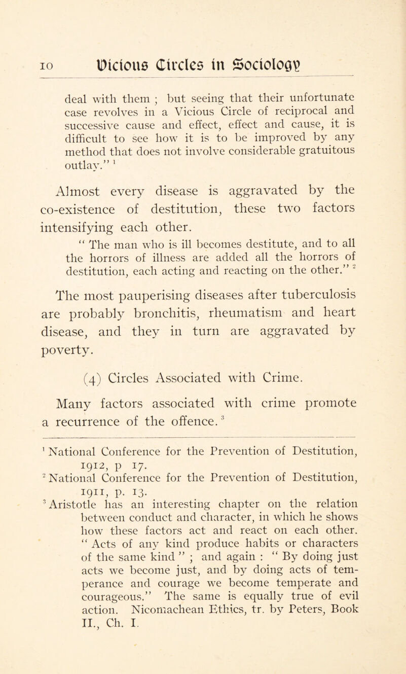 deal with them ; but seeing that their unfortunate case revolves in a Vicious Circle of reciprocal and successive cause and effect, effect and cause, it is difficult to see how it is to be improved by any method that does not involve considerable gratuitous outlay.” 1 Almost every disease is aggravated by the co-existence of destitution, these two factors intensifying each other. “ The man who is ill becomes destitute, and to all the horrors of illness are added all the horrors of destitution, each acting and reacting on the other.” 2 The most pauperising diseases after tuberculosis are probably bronchitis, rheumatism and heart disease, and they in turn are aggravated by poverty. (4) Circles Associated with Crime. Many factors associated with crime promote a recurrence of the offence.3 1 National Conference for the Prevention of Destitution, 1912, p 17. 2 National Conference for the Prevention of Destitution, 1911, P- I3- 3 Aristotle has an interesting chapter on the relation between conduct and character, in which he shows how these factors act and react on each other. “ Acts of any kind produce habits or characters of the same kind ” ; and again : “By doing just acts we become just, and by doing acts of tem¬ perance and courage we become temperate and courageous.” The same is equally true of evil action. Nicomachean Ethics, tr. by Peters, Book II., Ch. I.