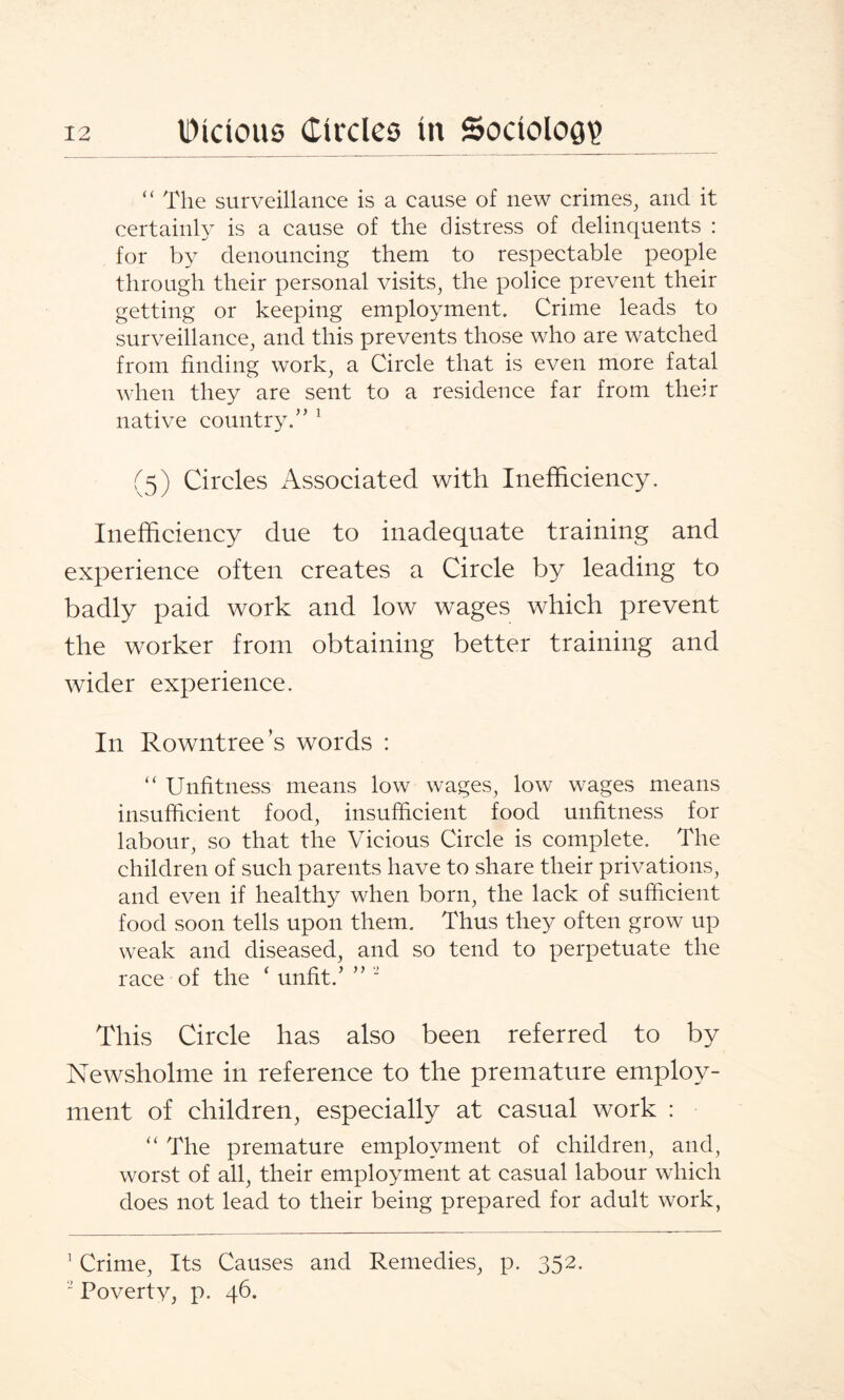 “ The surveillance is a cause of new crimes, and it certainly is a cause of the distress of delinquents : for by denouncing them to respectable people through their personal visits, the police prevent their getting or keeping employment. Crime leads to surveillance, and this prevents those who are watched from finding work, a Circle that is even more fatal when they are sent to a residence far from their native country.” 1 (5) Circles Associated with Inefficiency. Inefficiency due to inadequate training and experience often creates a Circle by leading to badly paid work and low wages which prevent the worker from obtaining better training and wider experience. In Rowntree’s words : “ Unfitness means low wages, low wages means insufficient food, insufficient food unfitness for labour, so that the Vicious Circle is complete. The children of such parents have to share their privations, and even if healthy when born, the lack of sufficient food soon tells upon them. Thus they often grow up weak and diseased, and so tend to perpetuate the race of the ‘ unfit.’ ” “ This Circle has also been referred to by Newsholme in reference to the premature employ¬ ment of children, especially at casual work : “ The premature employment of children, and, worst of all, their employment at casual labour which does not lead to their being prepared for adult work, 1 Crime, Its Causes and Remedies, p. 352. ■ Poverty, p. 46.