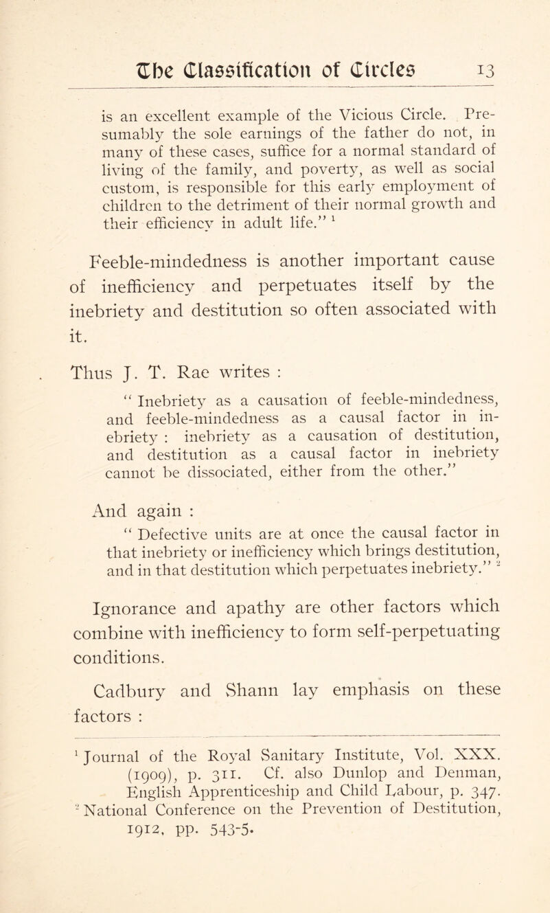 is an excellent example of the Vicious Circle. Pre¬ sumably the sole earnings of the father do not, in many of these cases, suffice for a normal standard of living of the family, and poverty, as well as social custom, is responsible for this early employment of children to the detriment of their normal growth and their efficiency in adult life.” 1 Feeble-mindedness is another important cause of inefficiency and perpetuates itself by the inebriety and destitution so often associated with it. Thus J. T. Rae writes : “ Inebriety as a causation of feeble-mindedness, and feeble-mindedness as a causal factor in in¬ ebriety : inebriety as a causation of destitution, and destitution as a causal factor in inebriety cannot be dissociated, either from the other.” And again : “ Defective units are at once the causal factor in that inebriety or inefficiency which brings destitution, and in that destitution which perpetuates inebriety.” “ Ignorance and apathy are other factors which combine with inefficiency to form self-perpetuating conditions. Cadbury and Shann lay emphasis on these factors : 1 Journal of the Royal Sanitary Institute, Vol. XXX. (1909), p. 311. Cf. also Dunlop and Denman, English Apprenticeship and Child Eabour, p. 347. 2 National Conference on the Prevention of Destitution, 1912, pp. 543-5*