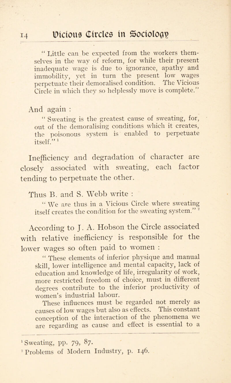 “ Little can be expected from the workers them¬ selves in the way of reform, for while their present inadequate wage is due to ignorance, apathy and immobility, yet in turn the present low wages perpetuate their demoralised condition. The Vicious Circle in which they so helplessly move is complete.” And again : “ Sweating is the greatest cause of sweating, for, out of the demoralising conditions which it creates, the poisonous system is enabled to perpetuate itself.” 1 Inefficiency and degradation of character are closely associated with sweating, each factor tending to perpetuate the other. Thus B. and S. Webb write : “ We are thus in a Vicious Circle where sweating itself creates the condition for the sweating system.” 2 According to J. A. Hobson the Circle associated with relative inefficiency is responsible for the lower wages so often paid to women : “ These elements of inferior physique and manual skill, lower intelligence and mental capacity, lack of education and knowledge of life, irregularity of work, more restricted freedom of choice, must in different degrees contribute to the inferior productivity of women's industrial labour. These influences must be regarded not merely as causes of low wages but also as effects. This constant conception of the interaction of the phenomena we are regarding as cause and effect is essential to a 1 Sweating, pp. 79, 87. - Problems of Modern Industry, p. 146.
