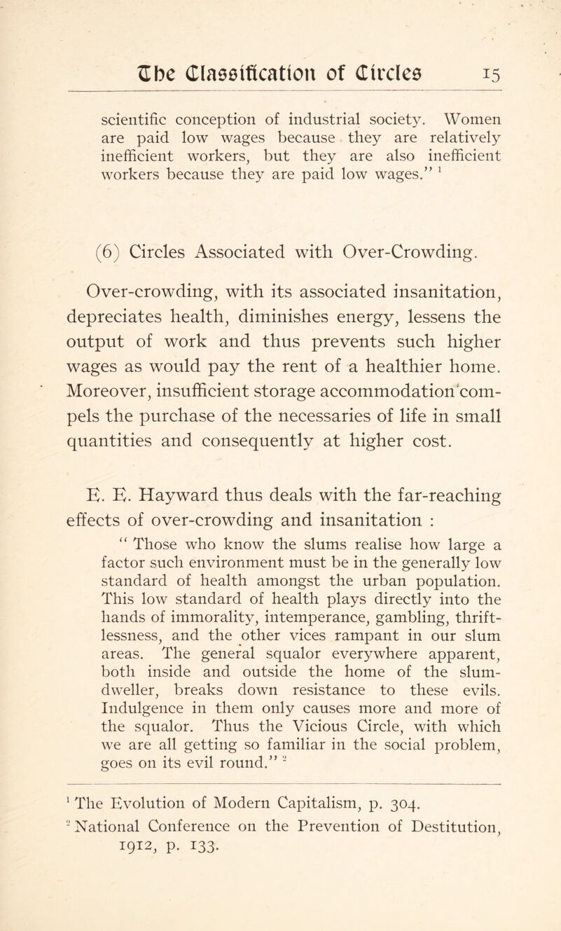 scientific conception of industrial society. Women are paid low wages because they are relatively inefficient workers, but they are also inefficient workers because they are paid low wages.’’ 1 (6) Circles Associated with Over-Crowding. Over-crowding, with its associated insanitation, depreciates health, diminishes energy, lessens the output of work and thus prevents such higher wages as would pay the rent of a healthier home. Moreover, insufficient storage accommodation com¬ pels the purchase of the necessaries of life in small quantities and consequently at higher cost. E. E. Hayward thus deals with the far-reaching effects of over-crowding and insanitation : “ Those who know the slums realise how large a factor such environment must be in the generally low standard of health amongst the urban population. This low standard of health plays directly into the hands of immorality, intemperance, gambling, thrift¬ lessness, and the other vices rampant in our slum areas. The general squalor everywhere apparent, both inside and outside the home of the slum- dweller, breaks down resistance to these evils. Indulgence in them only causes more and more of the squalor. Thus the Vicious Circle, with which we are all getting so familiar in the social problem, goes on its evil round.”  1 The Evolution of Modern Capitalism, p. 304. ‘-’National Conference on the Prevention of Destitution, 1912, p. 133.