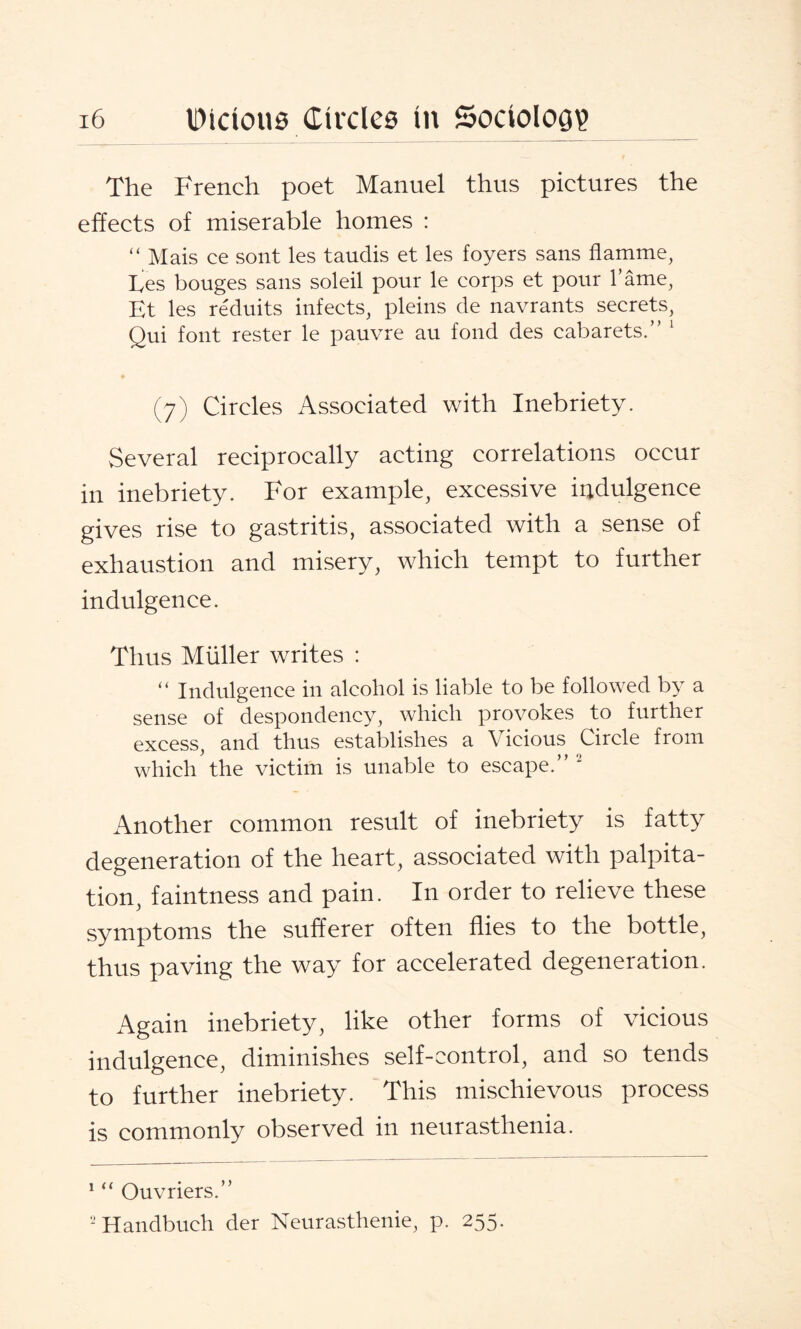 The French poet Manuel thus pictures the effects of miserable homes : “ Mais ce sont les taudis et les foyers sans flamme, Ees bouges sans soleil pour le corps et pour l’ame, Et les reduits infects, pleins de navrants secrets, Qui font rester le pauvre au fond des cabarets.” 1 2 (7) Circles Associated with Inebriety. Several reciprocally acting correlations occur in inebriety. For example, excessive iadulgence gives rise to gastritis, associated with a sense of exhaustion and misery, which tempt to further indulgence. Thus Muller writes : “ Indulgence in alcohol is liable to be followed by a sense of despondency, which provokes to further excess, and thus establishes a Vicious Circle from which the victim is unable to escape.” ‘ Another common result of inebriety is fatty degeneration of the heart, associated with palpita¬ tion, faintness and pain. In order to relieve these symptoms the sufferer often flies to the bottle, thus paving the way for accelerated degeneration. Again inebriety, like other forms of vicious indulgence, diminishes self-control, and so tends to further inebriety. This mischievous process is commonly observed in neurasthenia. 1 “ Ouvriers.” 2 Handbuch der Neurasthenie, p. 255.