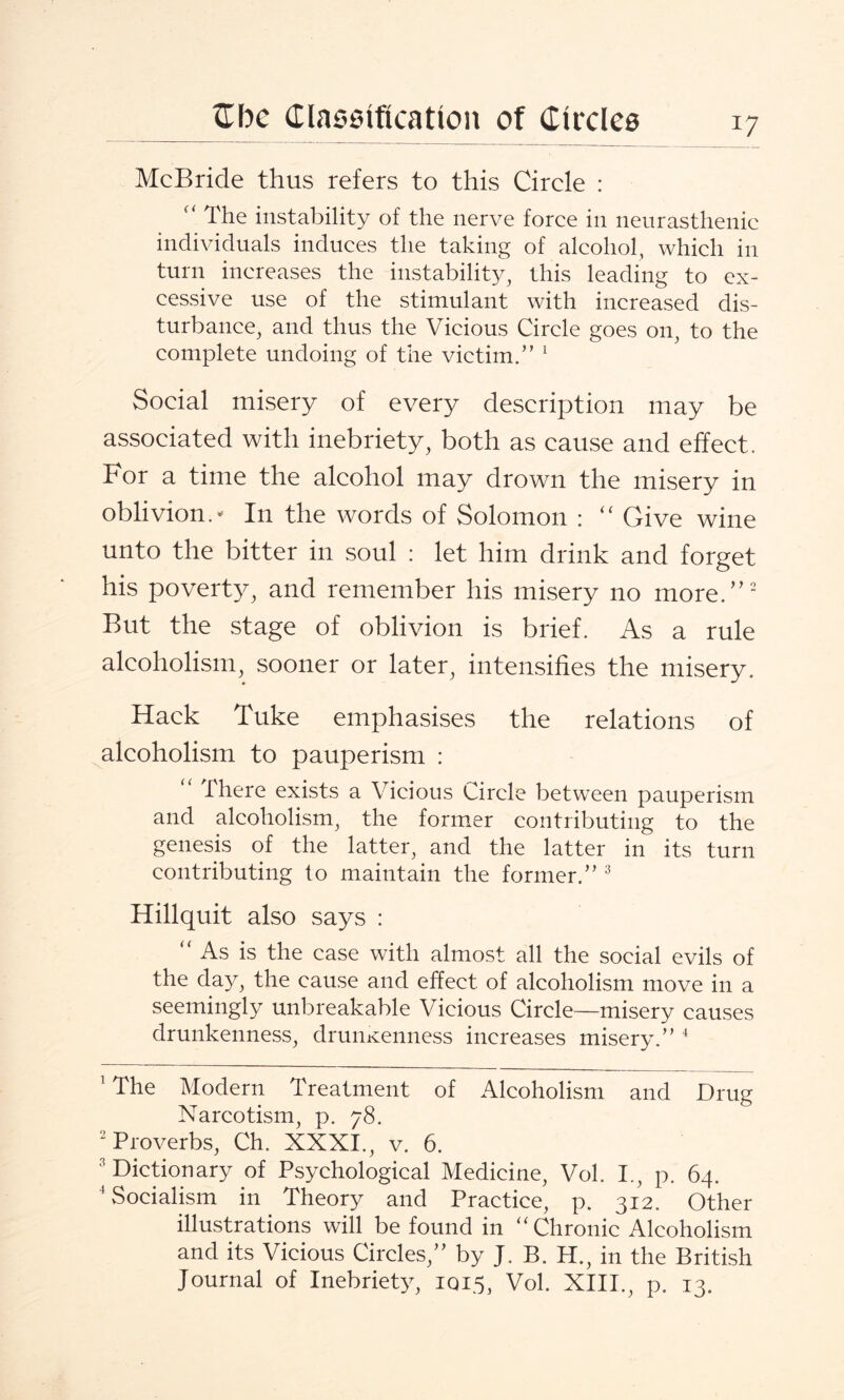 McBride thus refers to this Circle : “ The instability of the nerve force in neurasthenic individuals induces the taking of alcohol, which in turn increases the instability, this leading to ex¬ cessive use of the stimulant with increased dis¬ turbance, and thus the Vicious Circle goes on, to the complete undoing of the victim.” 1 Social misery of every description may be associated with inebriety, both as cause and effect. For a time the alcohol may drown the misery in oblivion- In the words of Solomon : “ Give wine unto the bitter in soul : let him drink and forget his poverty, and remember his misery no more.”2 But the stage of oblivion is brief. As a rule alcoholism, sooner or later, intensifies the misery. Hack Tuke emphasises the relations of alcoholism to pauperism : “ There exists a Vicious Circle between pauperism and alcoholism, the former contributing to the genesis of the latter, and the latter in its turn contributing to maintain the former.” 3 Hillquit also says : “ As is the case with almost all the social evils of the day, the cause and effect of alcoholism move in a seemingly unbreakable Vicious Circle—misery causes drunkenness, drunxenness increases misery.” 4 1 The Modern Treatment of Alcoholism and Drug Narcotism, p. 78. 2 Proverbs, Ch. XXXI., v. 6. 3 Dictionary of Psychological Medicine, Vol. I., p. 64. 4 Socialism in Theory and Practice, p. 312. Other illustrations will be found in “ Chronic Alcoholism and its Vicious Circles,” by J. B. H., in the British fournal of Inebriety, IQ15, Vol. XIII., p. 13.
