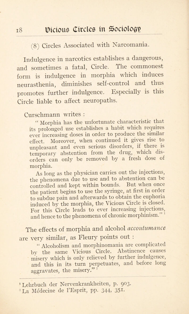 (8) Circles Associated with Narcomania. Indulgence in narcotics establishes a dangerous, and sometimes a fatal, Circle. The commonest form is indulgence in morphia which induces neurasthenia, diminishes self-control and thus promotes further indulgence. Especially is this Circle liable to affect neuropaths. Curschmann writes : “ Morphia has the unfortunate characteristic that its prolonged use establishes a habit which requires ever increasing doses in order to produce the similar effect. Moreover, when continued it gives rise to unpleasant and even serious disorders, if there is temporary abstention from the drug, which dis¬ orders can only be removed by a fresh dose of morphia. As long as the physician carries out the injections, the phenomena due to use and to abstention can be controlled and kept within bounds. But when once the patient begins to use the syringe, at first in order to subdue pain and afterwards to obtain the euphoria induced by the morphia, the Vicious Circle is closed. For this Circle leads to ever increasing injections, and hence to the phenomena of chronic morphinism.” 1 The effects of morphia and alcohol accoutumance are very similar, as Fleury points out : “ Alcoholism and morphinomania are complicated by the same Vicious Circle, Abstinence causes misery which is only relieved by further indulgence, and this in its turn perpetuates, and before long aggravates, the misery,” 2 1 Fehrbuch der Nervenkrankheiten, p. 903. 2 Fa Medecine de l’Esprit, pp. 344, 351-