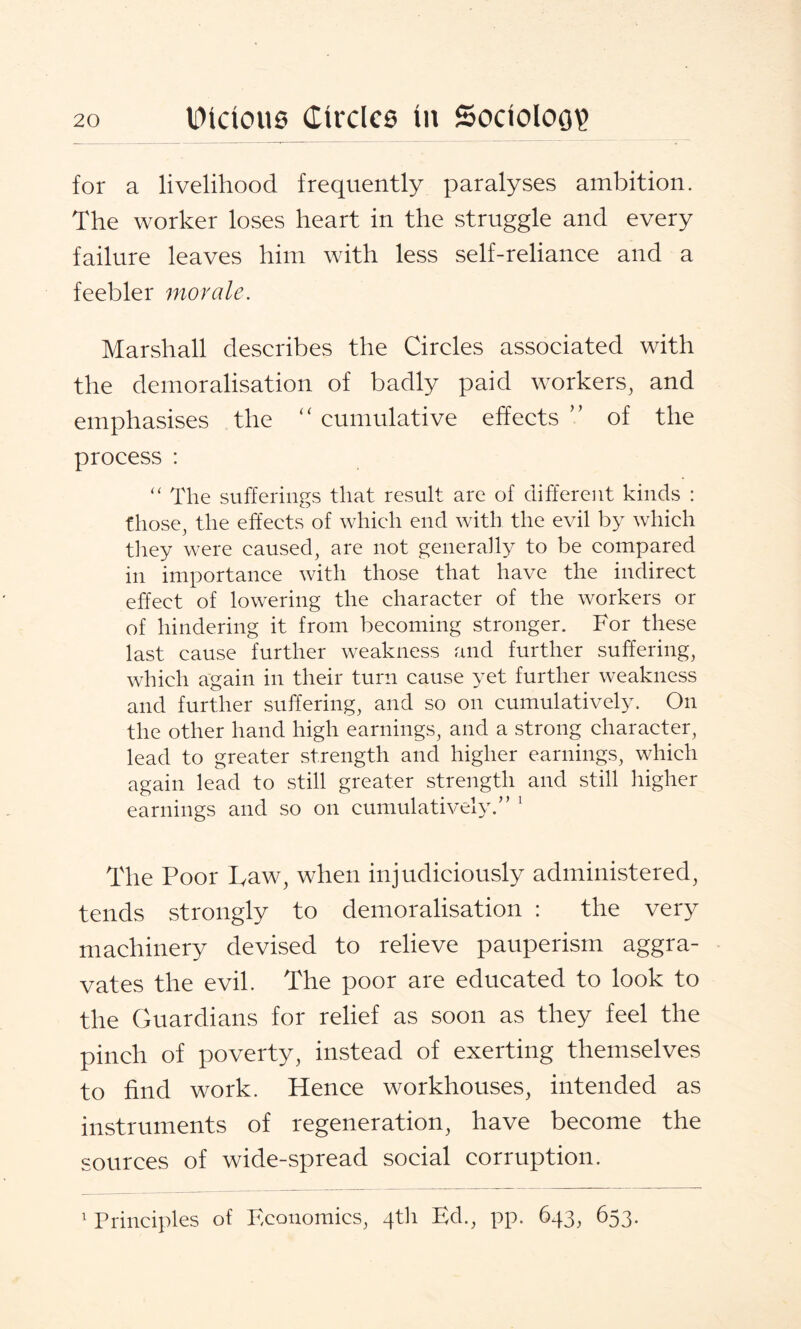 for a livelihood frequently paralyses ambition. The worker loses heart in the struggle and every failure leaves him with less self-reliance and a feebler morale. Marshall describes the Circles associated with the demoralisation of badly paid workers, and emphasises the “ cumulative effects ” of the process : “ The sufferings that result are of different kinds : those, the effects of which end with the evil by which they were caused, are not generally to be compared in importance with those that have the indirect effect of lowering the character of the workers or of hindering it from becoming stronger. For these last cause further weakness and further suffering, which again in their turn cause yet further weakness and further suffering, and so on cumulatively. On the other hand high earnings, and a strong character, lead to greater strength and higher earnings, which again lead to still greater strength and still higher earnings and so on cumulatively.” 1 The Poor Law, when injudiciously administered, tends strongly to demoralisation : the very machinery devised to relieve pauperism aggra¬ vates the evil. The poor are educated to look to the Guardians for relief as soon as they feel the pinch of poverty, instead of exerting themselves to find work. Hence workhouses, intended as instruments of regeneration, have become the sources of wide-spread social corruption. 1 Principles of Economics, 4th Ed., pp. 643, 653.