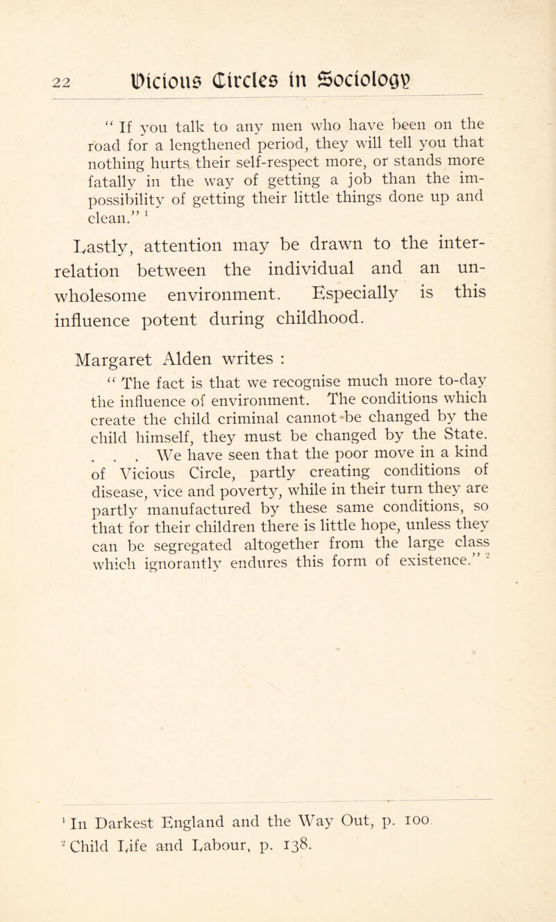 “If you talk to any men who have been on the road for a lengthened period, they will tell you that nothing hurts their self-respect more, or stands more fatally in the way of getting a job than the im¬ possibility of getting their little things done up and clean. ” 1 2 Lastly, attention may be drawn to the inter¬ relation between the individual and an un¬ wholesome environment. Especially is this influence potent during childhood. Margaret Alden writes : “ The fact is that we recognise much more to-day the influence of environment. The conditions which create the child criminal cannot “be changed by the child himself, they must be changed by the State. We have seen that the poor move in a kind of Vicious Circle, partly creating conditions of disease, vice and poverty, while in their turn they are partly manufactured by these same conditions, so that for their children there is little hope, unless they can be segregated altogether from the large class which ignorantl} endures this form of existence. 1 In Darkest England and the Way Out, p. ioo. 2 Child Life and Labour, p. 138.
