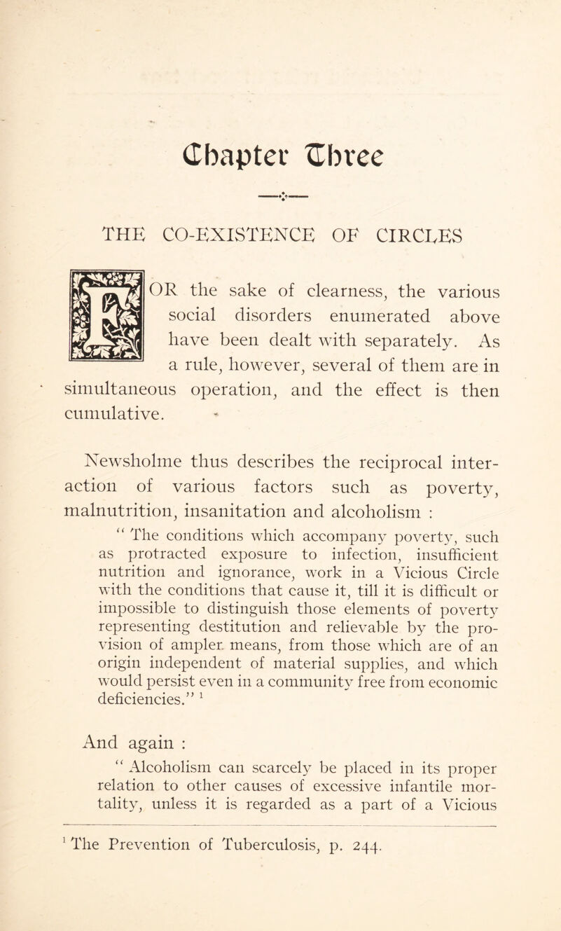 Chapter Cbvee THE CO-EXISTENCE OF CIRCEES OR the sake of clearness, the various social disorders enumerated above have been dealt with separately. As a rule, however, several of them are in simultaneous operation, and the effect is then cumulative. Newsholme thus describes the reciprocal inter¬ action of various factors such as poverty, malnutrition, insanitation and alcoholism : “ The conditions which accompany poverty, such as protracted exposure to infection, insufficient nutrition and ignorance, work in a Vicious Circle with the conditions that cause it, till it is difficult or impossible to distinguish those elements of poverty representing destitution and relievable by the pro¬ vision of ampler means, from those which are of an origin independent of material supplies, and which would persist even in a community free from economic deficiencies.’ ’1 And again : “ Alcoholism can scarcely be placed in its proper relation to other causes of excessive infantile mor¬ tality, unless it is regarded as a part of a Vicious ! The Prevention of Tuberculosis, p. 244.