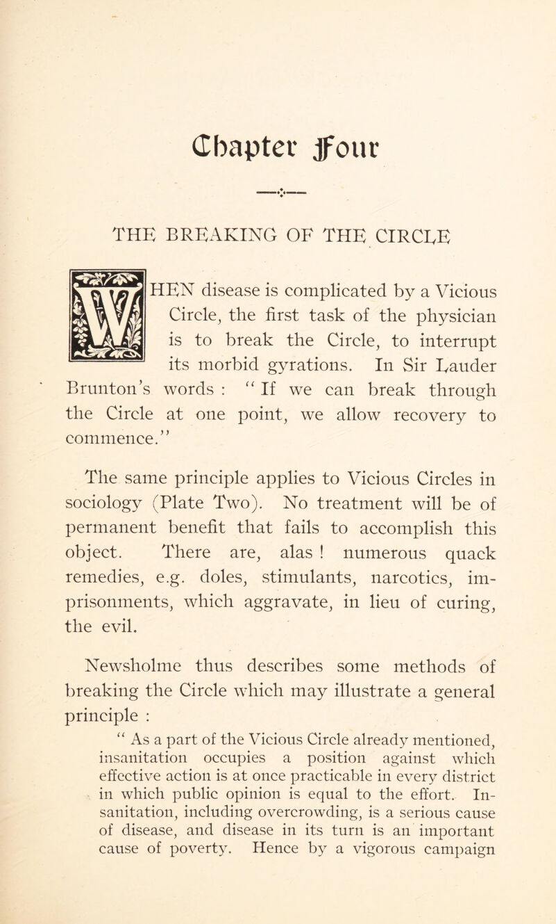 Chapter if our THE BREAKING OF THE CIRCLE HEN disease is complicated by a Vicious Circle, the first task of the physician is to break the Circle, to interrupt its morbid gyrations. In Sir Eauder Brunton’s words : “If we can break through the Circle at one point, we allow recovery to commence.” The same principle applies to Vicious Circles in sociology (Plate Two). No treatment will be of permanent benefit that fails to accomplish this object. There are, alas ! numerous quack remedies, e.g. doles, stimulants, narcotics, im¬ prisonments, which aggravate, in lieu of curing, the evil. Newsholme thus describes some methods of breaking the Circle which may illustrate a general principle : “ As a part of the Vicious Circle already mentioned, insanitation occupies a position against which effective action is at once practicable in every district in which public opinion is equal to the effort. In¬ sanitation, including overcrowding, is a serious cause of disease, and disease in its turn is an important cause of poverty. Hence by a vigorous campaign