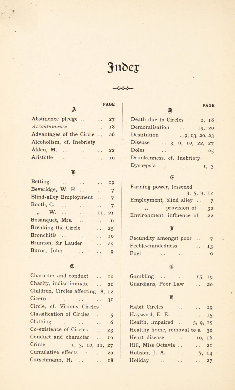 Jn bey PAGE £ Abstinence pledge . . .. 27 A ccoutumance 18 Advantages of the Circle 26 Alcoholism, cf. Inebriety Alden, M. . . 22 Aristotle 10 1 Betting Beveridge, W. H. Blind-alley Employment Booth, C. W >> VV . Bosanquet, Mrs. Breaking the Circle Bronchitis Brunton, Sir Lauder Burns, John . 19 7 7 7 11, 21 6 • 25 10 • 25 9 PAGE § Death due to Circles 1, 18 Demoralisation . . 19, 20 Destitution . .9, 13, 20, 23 Disease . . 3, 9, 10, 22, 27 Doles .. . . 25 Drunkenness, cf. Inebriety Dyspepsia .. . . 1,3 Earning power, lessened 3, 5> 9, 12 Employment, blind alley . . 7 ,, provision of 30 Environment, influence of 22 ? Fecundity amongst poor .. 7 Feeble-mindedness .. 13 Fuel .. . . .. 6 Character and conduct . . 10 Charity, indiscriminate .. 21 Children, Circles affecting 8, 12 Cicero . . .. .. 31 Circle, cf. Vicious Circles Classification of Circles .. 5 Clothing . . . . .. 6 Co-existence of Circles .. 23 Conduct and character . . 10 Crime .. 1, 3, 10, 11, 27 Cumulative effects 20 Curschmann, Ht .. .. 18 <h Gambling .. .. 15, 19 Guardians, Poor Law .. 20 % Habit Circles .. .. 19 Hayward, E. E. . . .. 15 Health, impaired . . 5, 9, 15 Healthy home, removal to a 30 Heart disease . . 10, 16 Hill, Miss Octavia .. . . 21 Hobson, J. A. . . 7, 14 Holiday .. . . 27