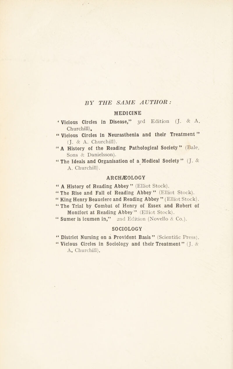 BY THE SAME AUTHOR : MEDICINE ‘ Vicious Circles in Disease,” 3rd Edition (J. & A. Churchill). “ Vicious Circles in Neurasthenia and their Treatment ” (J. & A. Churchill). “ A History of the Reading Pathological Society ” (Bale, Sons & Danielsson). “ The Ideals and Organisation of a Medical Society” (J. & A. Churchill). ARCHEOLOGY “ A History of Reading Abbey ” (Elliot Stock). “The Rise and Fall of Reading Abbey” (Elliot Stock). “ King Henry Beauclerc and Reading Abbey ” (Elliot Stock). “ The Trial by Combat of Henry of Essex and Robert of Montfort at Reading Abbey” (Elliot Stock). “ Sumer is icumen in,” 2nd Edition (Novello &. Co.). SOCIOLOGY “ District Nursing on a Provident Basis” (Scientific Press). “Vicious Circles in Sociology and their Treatment ” (J. & A. Churchill).