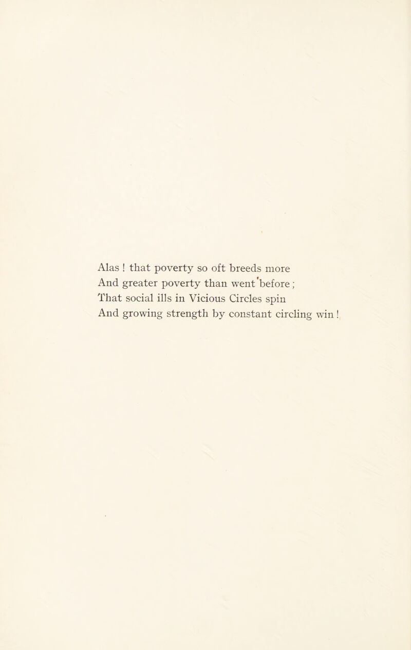 Alas ! that poverty so oft breeds more And greater poverty than went’before; That social ills in Vicious Circles spin And growing strength by constant circling win