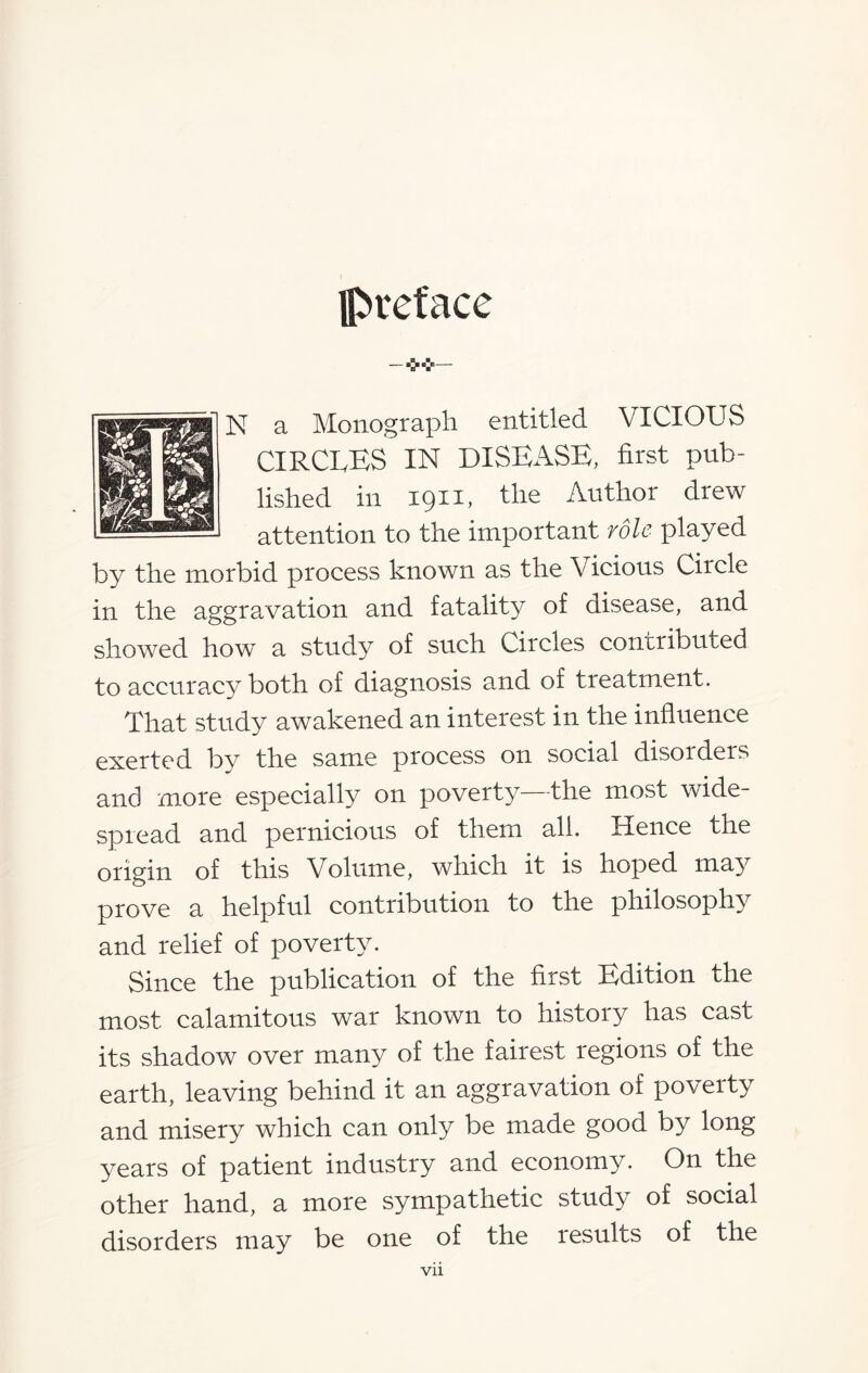 preface -*v N a Monograph entitled VICIOUS CIRCEES IN DISEASE, first pub¬ lished in 1911, the Author drew attention to the important vole played by the morbid process known as the Vicious Circle in the aggravation and fatality of disease, and showed how a study of such Circles contributed to accurac}^ both of diagnosis and of treatment. That study awakened an interest in the influence exerted by the same process on social disorders and more especially on poverty—the most wide¬ spread and pernicious of them all. Hence the origin of this Volume, which it is hoped may prove a helpful contribution to the philosophy and relief of poverty. Since the publication of the first Edition the most calamitous war known to history has cast its shadow over many of the fairest regions of the earth, leaving behind it an aggravation of poverty and misery which can only be made good by long years of patient industry and economy. On the other hand, a more sympathetic study of social disorders may be one of the results of the Vll