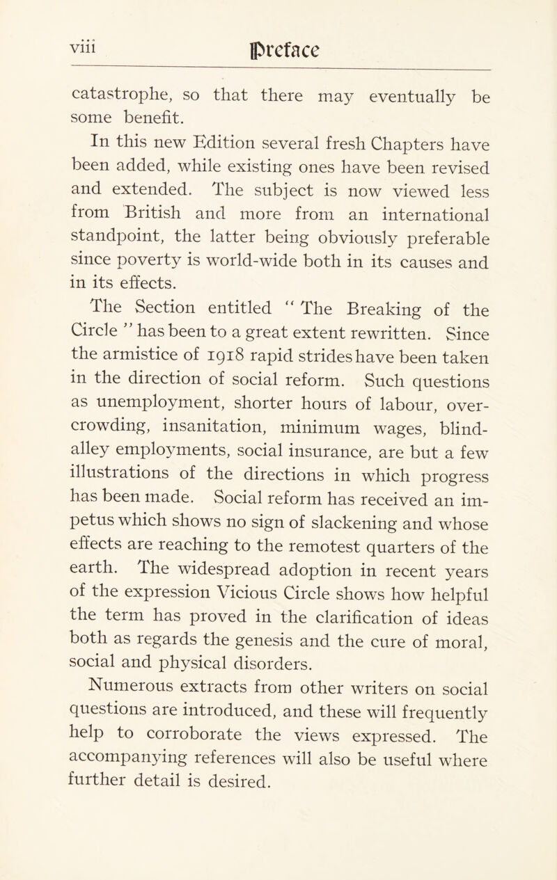 catastrophe, so that there may eventually be some benefit. In this new Edition several fresh Chapters have been added, while existing ones have been revised and extended. The subject is now viewed less from British and more from an international standpoint, the latter being obviously preferable since poverty is world-wide both in its causes and in its effects. The Section entitled “ The Breaking of the Circle ” has been to a great extent rewritten. Since the armistice of 1918 rapid strides have been taken in the direction of social reform. Such questions as unemployment, shorter hours of labour, over¬ crowding, insanitation, minimum wages, blind- alley employments, social insurance, are but a few illustrations of the directions in which progress has been made. Social reform has received an im¬ petus which shows no sign of slackening and whose effects are reaching to the remotest quarters of the earth. The widespread adoption in recent years of the expression Vicious Circle shows how helpful the term has proved in the clarification of ideas both as regards the genesis and the cure of moral, social and physical disorders. Numerous extracts from other writers on social questions are introduced, and these will frequently help to corroborate the views expressed. The accompanying references will also be useful where further detail is desired.