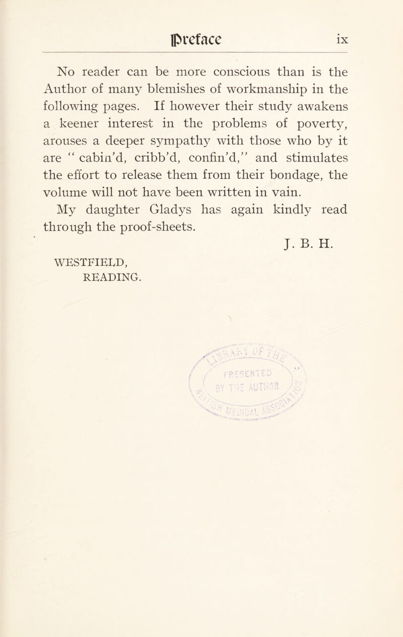 No reader can be more conscious than is the Author of many blemishes of workmanship in the following pages. If however their study awakens a keener interest in the problems of poverty, arouses a deeper sympathy with those who by it are “ cabin’d, cribb’d, confin’d,” and stimulates the effort to release them from their bondage, the volume will not have been written in vain. My daughter Gladys has again kindly read through the proof-sheets. J. B. H. WESTFIEED, READING.