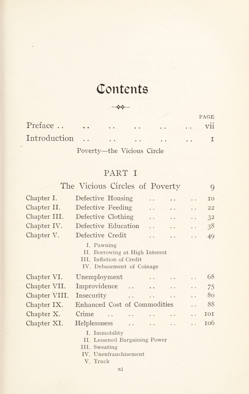 Contents PAGE Preface . . • • •• • « •• vii Introduction • • •• •• •• Poverty—the Vicious Circle PART I i The Vicious Circles of Poverty 9 Chapter I. Defective Housing 10 Chapter II. Defective Feeding 22 Chapter III. Defective Clothing 32 Chapter IV. Defective Education •• 38 Chapter V. Defective Credit I. Pawning II. Borrowing at High Interest III. Inflation of Credit IV. Debasement of Coinage . . 49 Chapter VI. Unemployment . . 68 Chapter VII. Improvidence 75 Chapter VIII. Insecurity 80 Chapter IX. Enhanced Cost of Commodities 88 Chapter X. Crime 101 Chapter XI. Helplessness 106 I. Immobility II. Lessened Bargaining Power III. Sweating IV. Unenfranchisement V. Truck