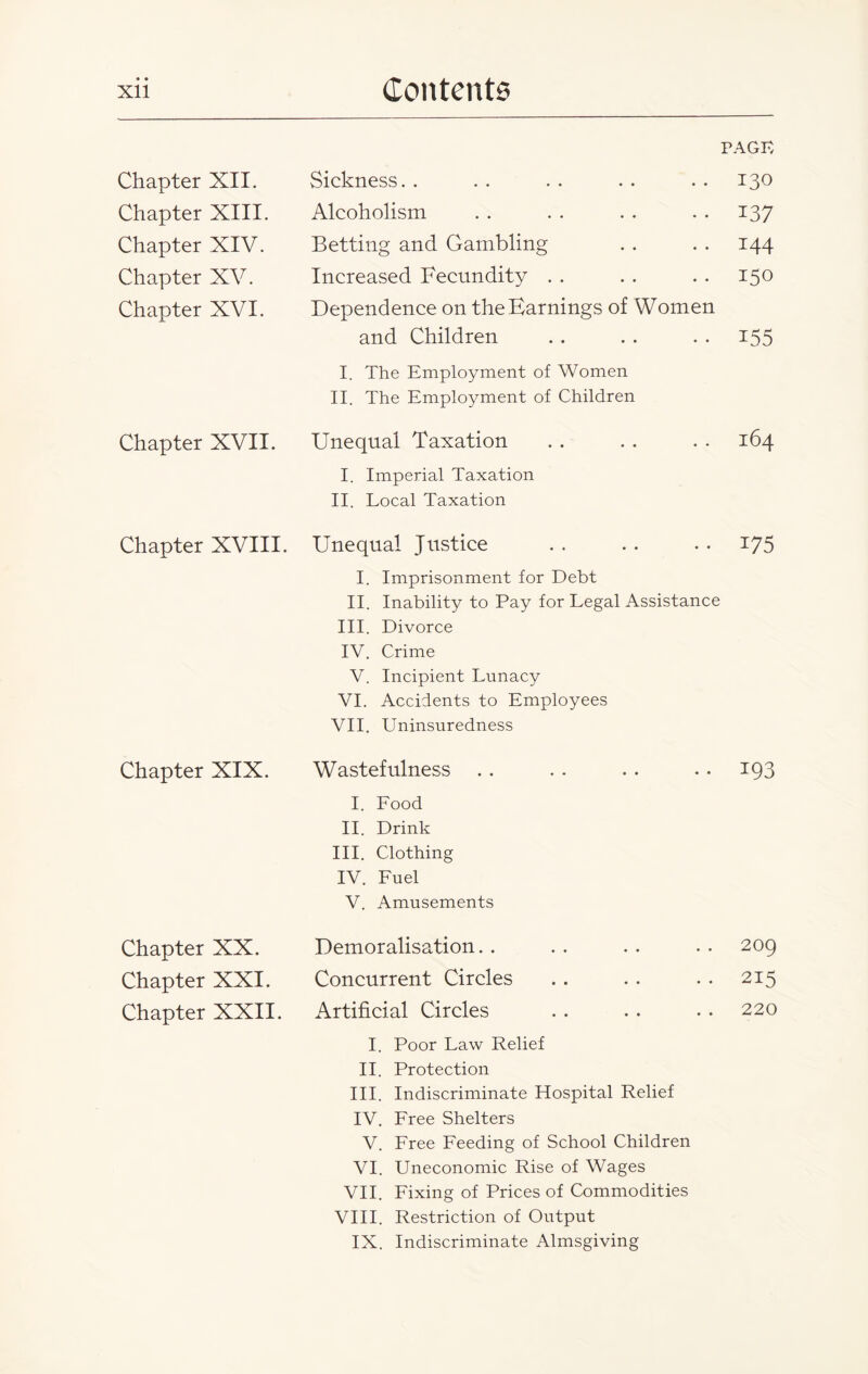 Chapter XII. Chapter XIII. Chapter XIV. Chapter XV. Chapter XVI. Chapter XVII. Chapter XVIII. Chapter XIX. Chapter XX. Chapter XXI. Chapter XXII. PAGE Sickness. . Alcoholism Betting and Gambling Increased Fecundity Dependence on the Earnings of Women and Children I. The Employment of Women II. The Employment of Children Unequal Taxation I. Imperial Taxation II. Local Taxation Unequal Justice I. Imprisonment for Debt II. Inability to Pay for Legal Assistance III. Divorce IV. Crime V. Incipient Lunacy VI. Accidents to Employees VII. Uninsuredness Wastefulness .. . . .. . . 193 I. Lood II. Drink III. Clothing IV. Luel V. Amusements Demoralisation.. .. .. .. 209 Concurrent Circles . . . . . . 215 Artificial Circles . . . . . . 220 I. Poor Law Relief II. Protection III. Indiscriminate Hospital Relief IV. Lree Shelters V. Lree Leeding of School Children VI. Uneconomic Rise of Wages VII. Lixing of Prices of Commodities VIII. Restriction of Output IX. Indiscriminate Almsgiving 130 137 144 150 155 164 U5