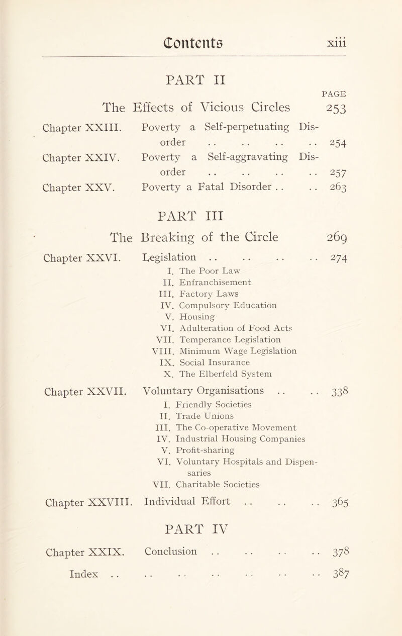 • • • PART II The Effects of Vicious Circles PAGE 253 Chapter XXIII. Poverty a Self-perpetuating Dis- order • • • • • • • • 254 Chapter XXIV. Poverty a Self-aggravating Dis- order • • • • • • • • 257 Chapter XXV. Poverty a Fatal Disorder . . . . 263 PART Ill The Breaking of the Circle 269 Chapter XXVI. Chapter XXVII. Legislation I. The Poor Law II. Enfranchisement III. Factory Laws IV. Compulsory Education V. Housing VI. Adulteration of Food Acts VII. Temperance Legislation VIII. Minimum Wage Legislation IX. Social Insurance X. The Elberfeld System Voluntary Organisations I. Friendly Societies II. Trade Unions III. The Co-operative Movement IV. Industrial Housing Companies V. Profit-sharing VI. Voluntary Hospitals and Dispen¬ saries VII. Charitable Societies Chapter XXVIII. Individual Effort PART IV Chapter XXIX. Conclusion Index 274 338 365 378 387