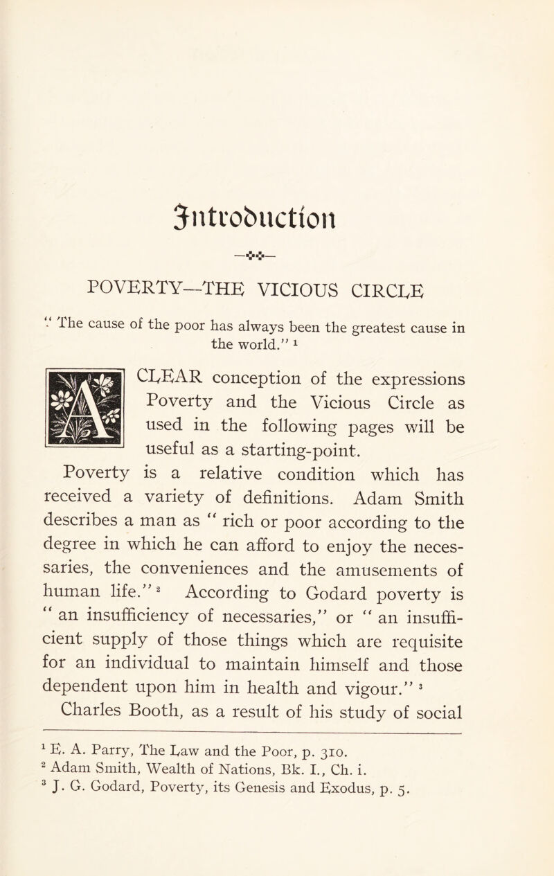 Sntuobuctfon POVERTY—THE VICIOUS CIRCEE - I he cause of the poor has always been the greatest cause in the world.’'1 ClyEAR conception of the expressions Poverty and the Vicious Circle as used in the following pages will be useful as a starting-point. Poverty is a relative condition which has received a variety of definitions. Adam Smith describes a man as “ rich or poor according to the degree in which he can afford to enjoy the neces¬ saries, the conveniences and the amusements of human life/'2 According to Godard poverty is  an insufficiency of necessaries, or  an insuffi¬ cient supply of those things which are requisite for an individual to maintain himself and those dependent upon him in health and vigour. 3 Charles Booth, as a result of his study of social 1 B. A. Parry, The Taw and the Poor, p. 310. 2 Adam Smith, Wealth of Nations, Bk. I., Ch. i.