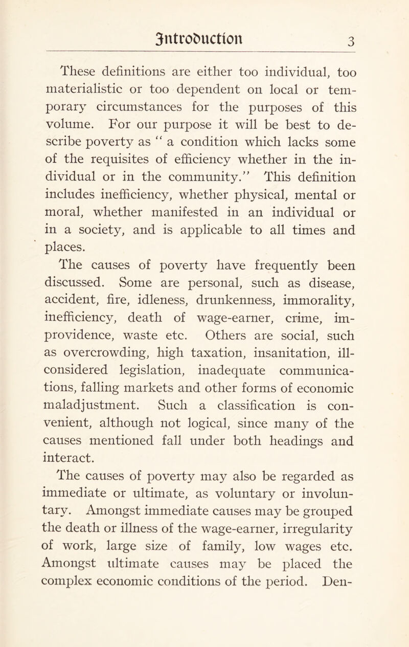 These definitions are either too individual, too materialistic or too dependent on local or tem¬ porary circumstances for the purposes of this volume. For our purpose it will be best to de¬ scribe poverty as “ a condition which lacks some of the requisites of efficiency whether in the in¬ dividual or in the community/' This definition includes inefficiency, whether physical, mental or moral, whether manifested in an individual or in a society, and is applicable to all times and places. The causes of poverty have frequently been discussed. Some are personal, such as disease, accident, fire, idleness, drunkenness, immorality, inefficiency, death of wage-earner, crime, im¬ providence, waste etc. Others are social, such as overcrowding, high taxation, insanitation, ill- considered legislation, inadequate communica¬ tions, falling markets and other forms of economic maladjustment. Such a classification is con¬ venient, although not logical, since many of the causes mentioned fall under both headings and interact. The causes of poverty may also be regarded as immediate or ultimate, as voluntary or involun¬ tary. Amongst immediate causes may be grouped the death or illness of the wage-earner, irregularity of work, large size of family, low wages etc. Amongst idtimate causes may be placed the complex economic conditions of the period. Den-