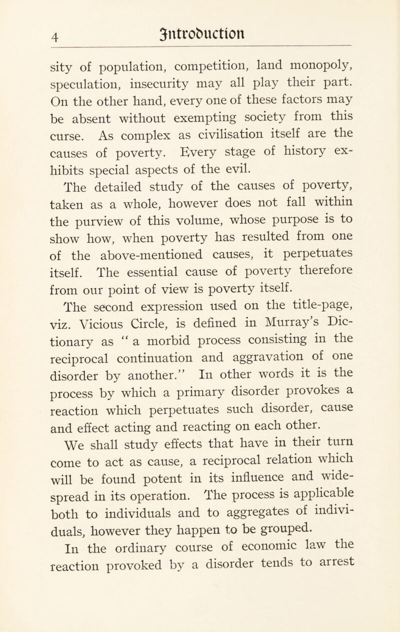 sity of population, competition, land monopoly, speculation, insecurity may all play their part. On the other hand, every one of these factors may be absent without exempting society from this curse. As complex as civilisation itself are the causes of poverty. Every stage of history ex¬ hibits special aspects of the evil. The detailed study of the causes of poverty, taken as a whole, however does not fall within the purview of this volume, whose purpose is to show how, when poverty has resulted from one of the above-mentioned causes, it perpetuates itself. The essential cause of poverty therefore from our point of view is poverty itself. The second expression used on the title-page, viz. Vicious Circle, is defined in Murray’s Dic¬ tionary as a morbid process consisting in the reciprocal continuation and aggravation of one disorder by another.” In other words it is the process by which a primary disorder provokes a reaction which perpetuates such disorder, cause and effect acting and reacting on each other. We shall study effects that have in their turn come to act as cause, a reciprocal relation which will be found potent in its influence and wide¬ spread in its operation. The process is applicable both to individuals and to aggregates of indivi¬ duals, however they happen to be grouped. In the ordinary course of economic law the reaction provoked by a disorder tends to airest