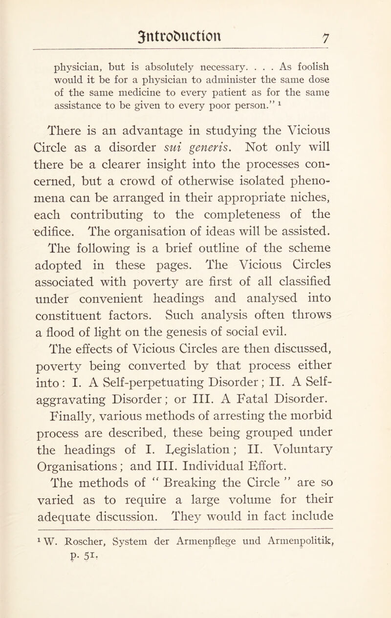 physician, but is absolutely necessary. ... As foolish would it be for a physician to administer the same dose of the same medicine to every patient as for the same assistance to be given to every poor person.” 1 There is an advantage in studying the Vicious Circle as a disorder sui generis. Not only will there be a clearer insight into the processes con¬ cerned, but a crowd of otherwise isolated pheno¬ mena can be arranged in their appropriate niches, each contributing to the completeness of the edifice. The organisation of ideas will be assisted. The following is a brief outline of the scheme adopted in these pages. The Vicious Circles associated with poverty are first of all classified under convenient headings and analysed into constituent factors. Such analysis often throws a flood of light on the genesis of social evil. The effects of Vicious Circles are then discussed, poverty being converted by that process either into: I. A Self-perpetuating Disorder; II. A Self- aggravating Disorder; or III. A Fatal Disorder. Finally, various methods of arresting the morbid process are described, these being grouped under the headings of I. Legislation; II. Voluntary Organisations; and III. Individual Effort. The methods of “ Breaking the Circle ” are so varied as to require a large volume for their adequate discussion. They would in fact include 1W. Roscher, System der Armenpflege und Armenpolitik, P- 5i?