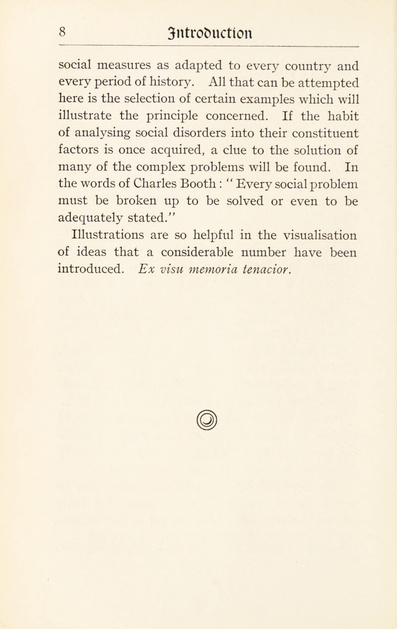 social measures as adapted to every country and every period of history. All that can be attempted here is the selection of certain examples which will illustrate the principle concerned. If the habit of analysing social disorders into their constituent factors is once acquired, a clue to the solution of many of the complex problems will be found. In the words of Charles Booth : “ Every social problem must be broken up to be solved or even to be adequately stated/' Illustrations are so helpful in the visualisation of ideas that a considerable number have been introduced. Ex visu memoria tenacior.